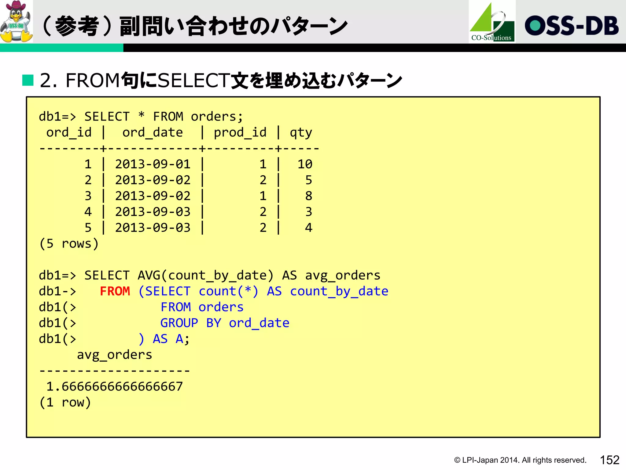 © LPI-Japan 2014. All rights reserved. 152
（参考） 副問い合わせのパターン
 2. FROM句にSELECT文を埋め込むパターン
db1=> SELECT * FROM orders;
ord_id | ord_date | prod_id | qty
--------+------------+---------+-----
1 | 2013-09-01 | 1 | 10
2 | 2013-09-02 | 2 | 5
3 | 2013-09-02 | 1 | 8
4 | 2013-09-03 | 2 | 3
5 | 2013-09-03 | 2 | 4
(5 rows)
db1=> SELECT AVG(count_by_date) AS avg_orders
db1-> FROM (SELECT count(*) AS count_by_date
db1(> FROM orders
db1(> GROUP BY ord_date
db1(> ) AS A;
avg_orders
--------------------
1.6666666666666667
(1 row)
 
