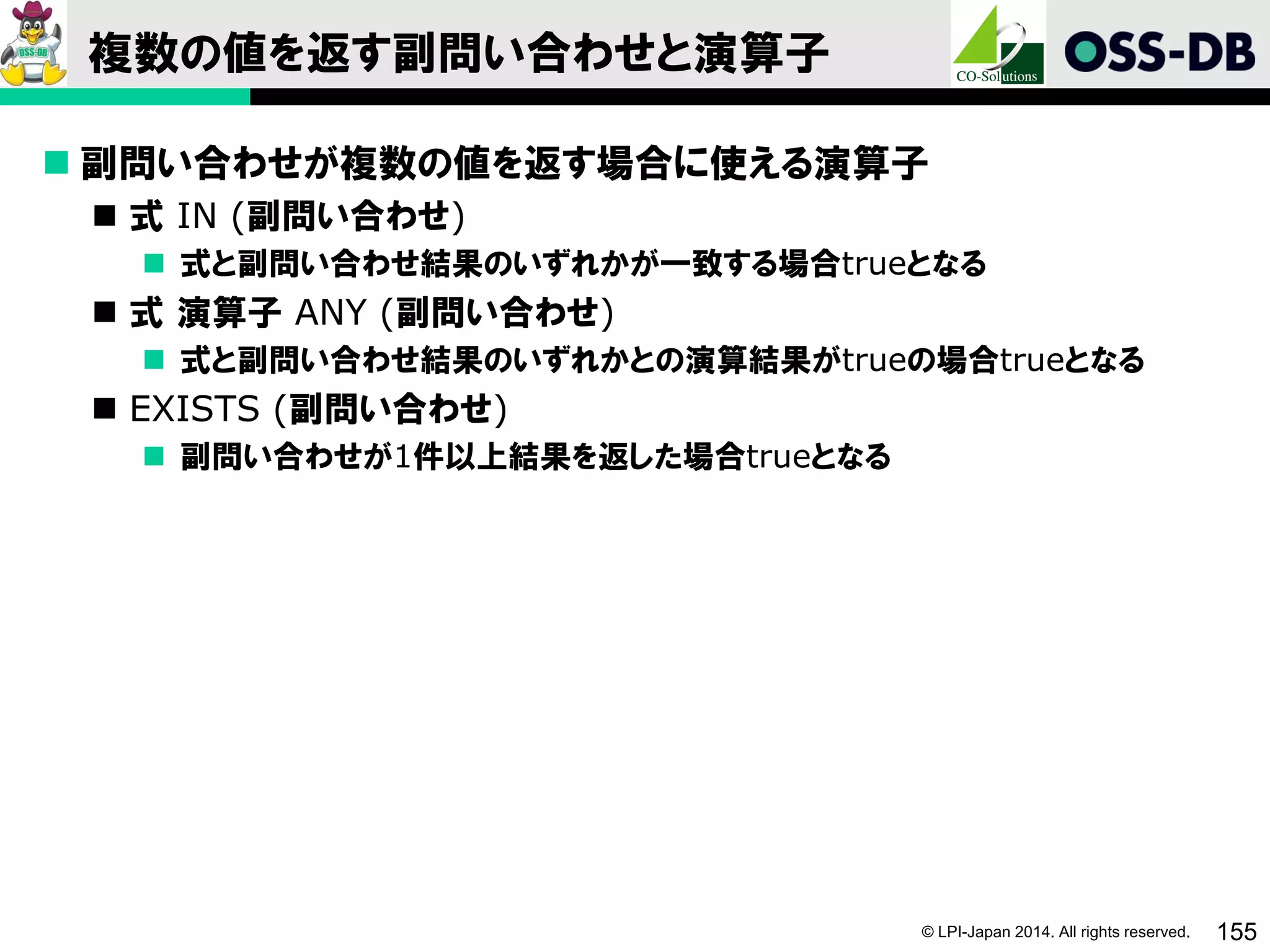 © LPI-Japan 2014. All rights reserved. 155
複数の値を返す副問い合わせと演算子
 副問い合わせが複数の値を返す場合に使える演算子
 式 IN (副問い合わせ)
 式と副問い合わせ結果のいずれかが一致する場合trueとなる
 式 演算子 ANY (副問い合わせ)
 式と副問い合わせ結果のいずれかとの演算結果がtrueの場合trueとなる
 EXISTS (副問い合わせ)
 副問い合わせが1件以上結果を返した場合trueとなる
 