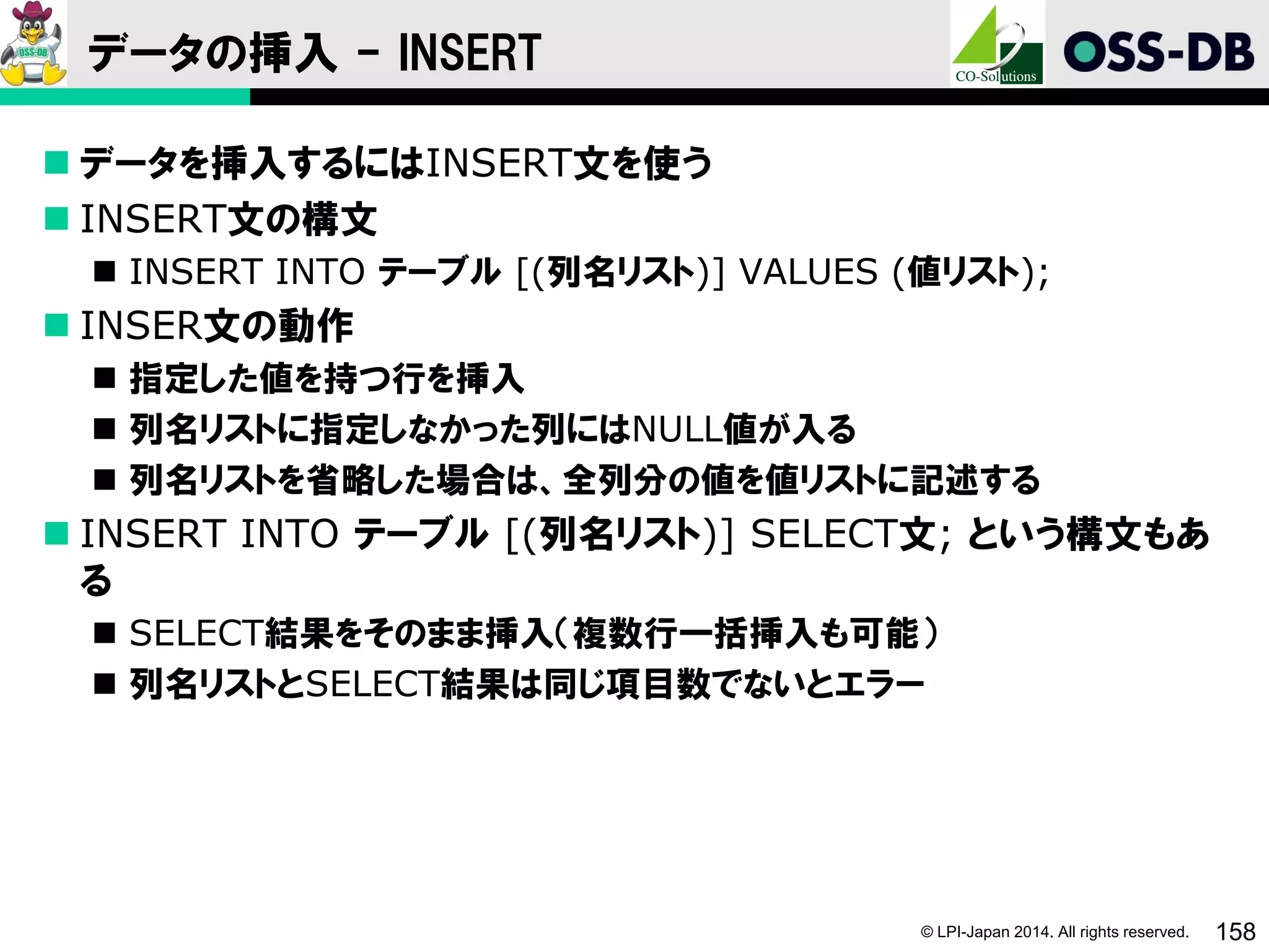 © LPI-Japan 2014. All rights reserved. 158
データの挿入 - INSERT
 データを挿入するにはINSERT文を使う
 INSERT文の構文
 INSERT INTO テーブル [(列名リスト)] VALUES (値リスト);
 INSER文の動作
 指定した値を持つ行を挿入
 列名リストに指定しなかった列にはNULL値が入る
 列名リストを省略した場合は、全列分の値を値リストに記述する
 INSERT INTO テーブル [(列名リスト)] SELECT文; という構文もあ
る
 SELECT結果をそのまま挿入（複数行一括挿入も可能）
 列名リストとSELECT結果は同じ項目数でないとエラー
 