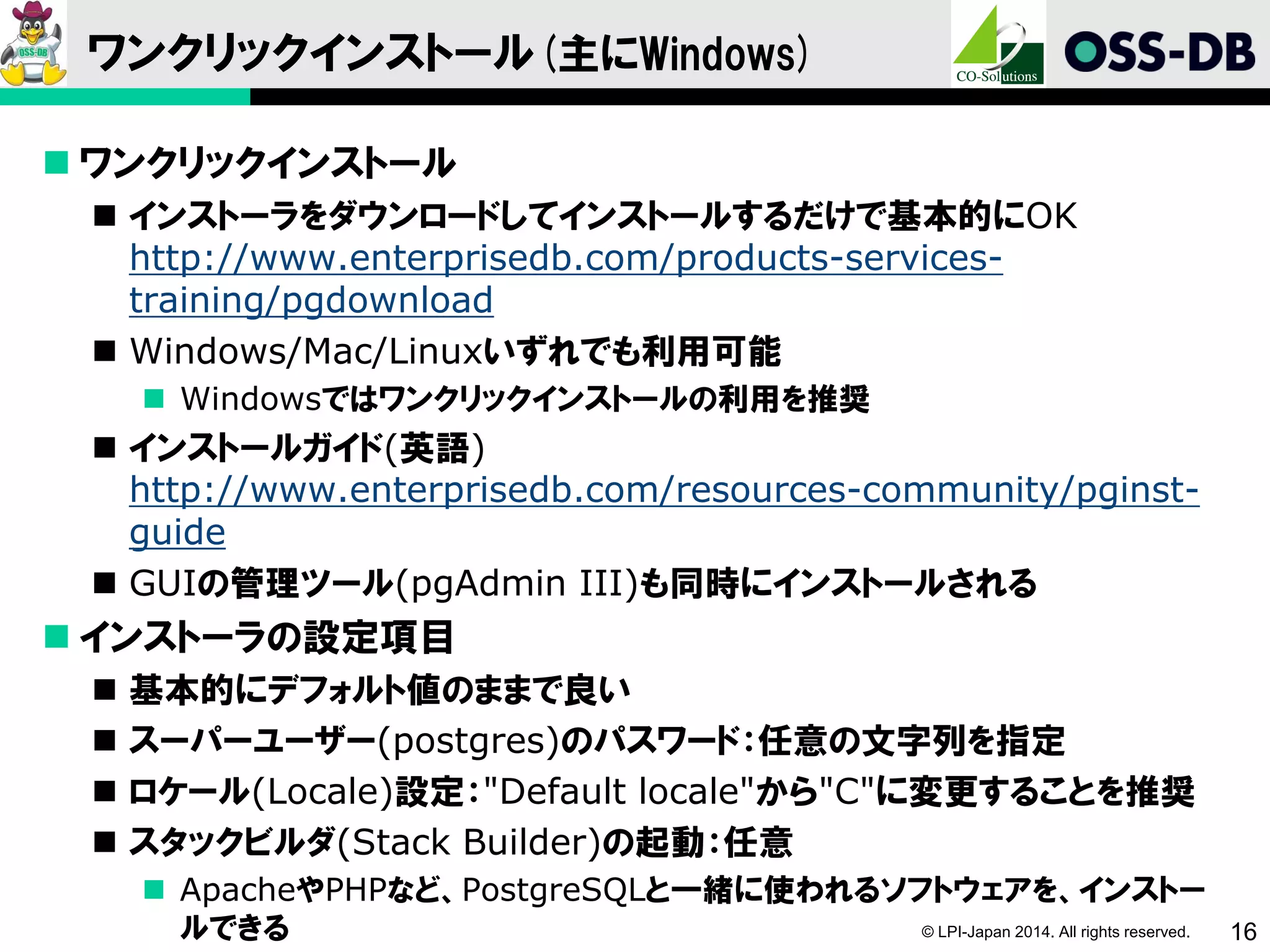 © LPI-Japan 2014. All rights reserved. 16
ワンクリックインストール(主にWindows)
 ワンクリックインストール
 インストーラをダウンロードしてインストールするだけで基本的にOK
http://www.enterprisedb.com/products-services-
training/pgdownload
 Windows/Mac/Linuxいずれでも利用可能
 Windowsではワンクリックインストールの利用を推奨
 インストールガイド(英語)
http://www.enterprisedb.com/resources-community/pginst-
guide
 GUIの管理ツール(pgAdmin III)も同時にインストールされる
 インストーラの設定項目
 基本的にデフォルト値のままで良い
 スーパーユーザー(postgres)のパスワード：任意の文字列を指定
 ロケール(Locale)設定："Default locale"から"C"に変更することを推奨
 スタックビルダ(Stack Builder)の起動：任意
 ApacheやPHPなど、PostgreSQLと一緒に使われるソフトウェアを、インストー
ルできる
 