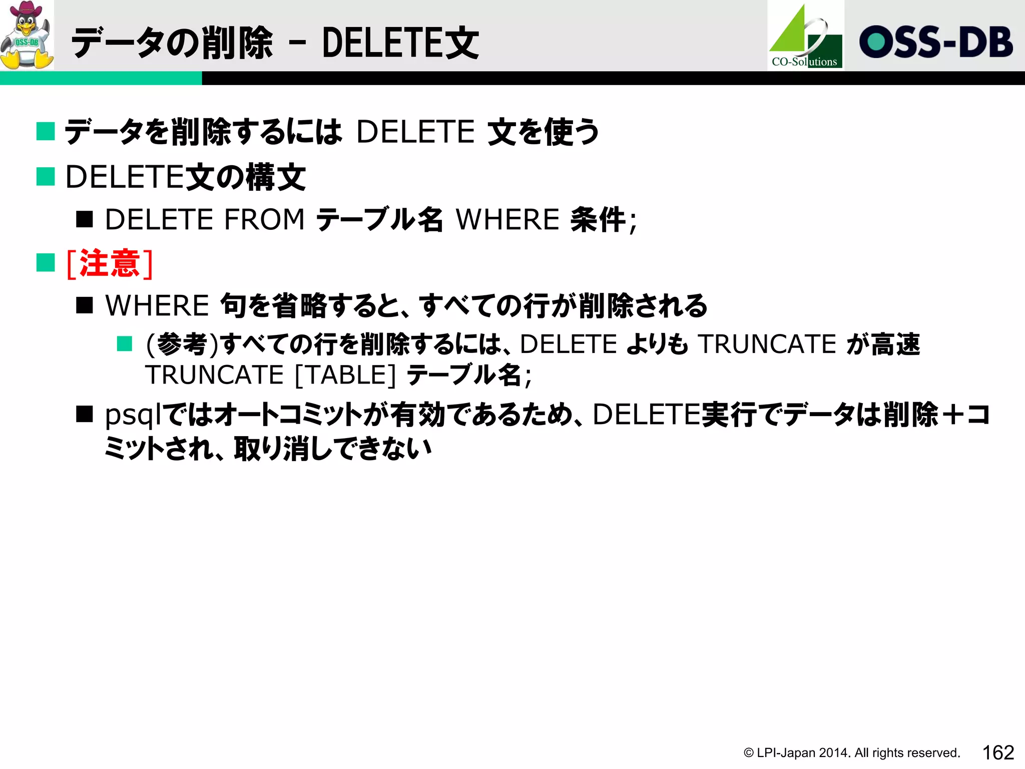 © LPI-Japan 2014. All rights reserved. 162
データの削除 - DELETE文
 データを削除するには DELETE 文を使う
 DELETE文の構文
 DELETE FROM テーブル名 WHERE 条件;
 [注意]
 WHERE 句を省略すると、すべての行が削除される
 (参考)すべての行を削除するには、DELETE よりも TRUNCATE が高速
TRUNCATE [TABLE] テーブル名;
 psqlではオートコミットが有効であるため、DELETE実行でデータは削除＋コ
ミットされ、取り消しできない
 