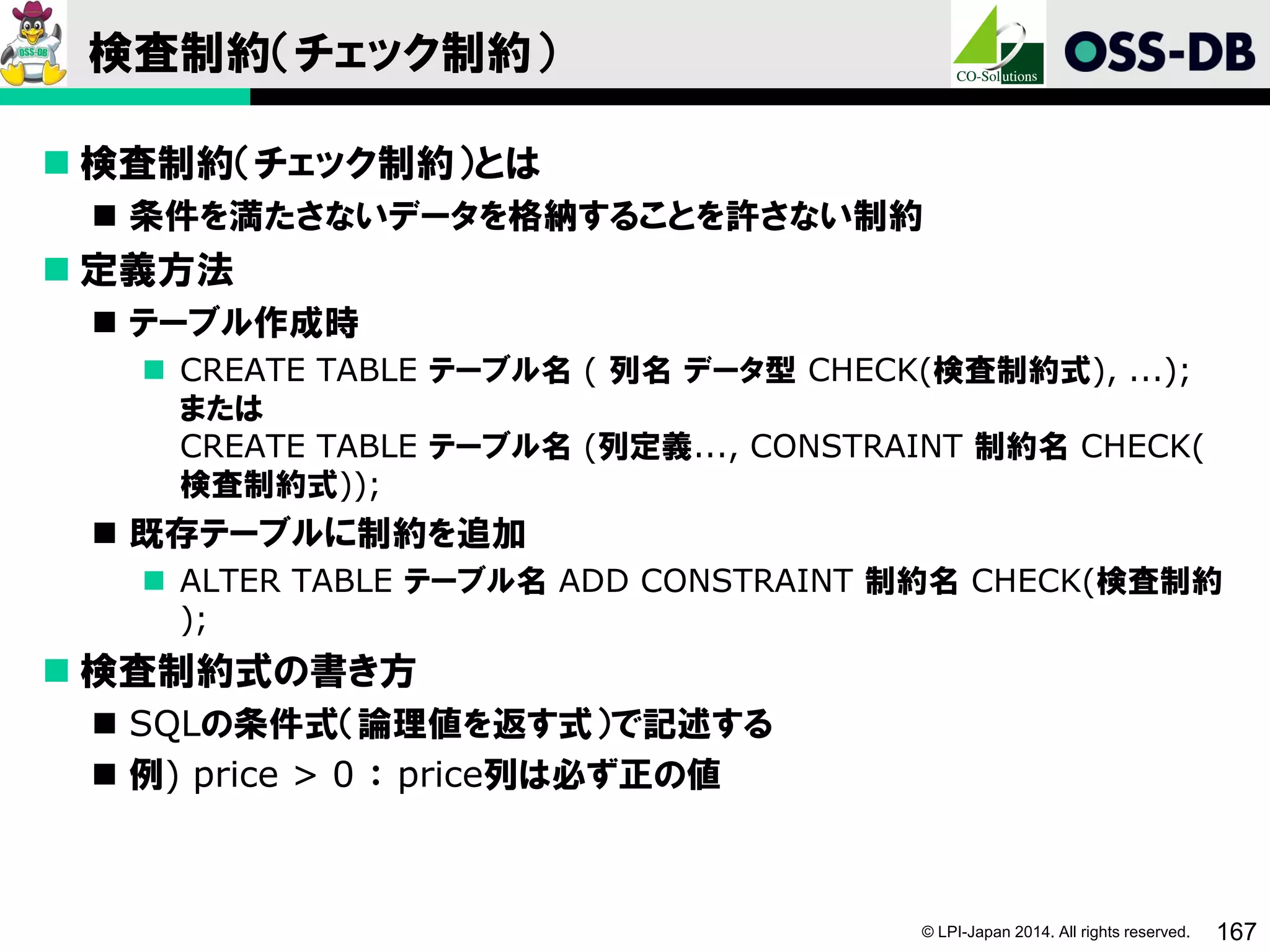 © LPI-Japan 2014. All rights reserved. 167
検査制約（チェック制約）
 検査制約（チェック制約）とは
 条件を満たさないデータを格納することを許さない制約
 定義方法
 テーブル作成時
 CREATE TABLE テーブル名 ( 列名 データ型 CHECK(検査制約式), ...);
または
CREATE TABLE テーブル名 (列定義..., CONSTRAINT 制約名 CHECK(
検査制約式));
 既存テーブルに制約を追加
 ALTER TABLE テーブル名 ADD CONSTRAINT 制約名 CHECK(検査制約
);
 検査制約式の書き方
 SQLの条件式（論理値を返す式）で記述する
 例) price > 0 ： price列は必ず正の値
 