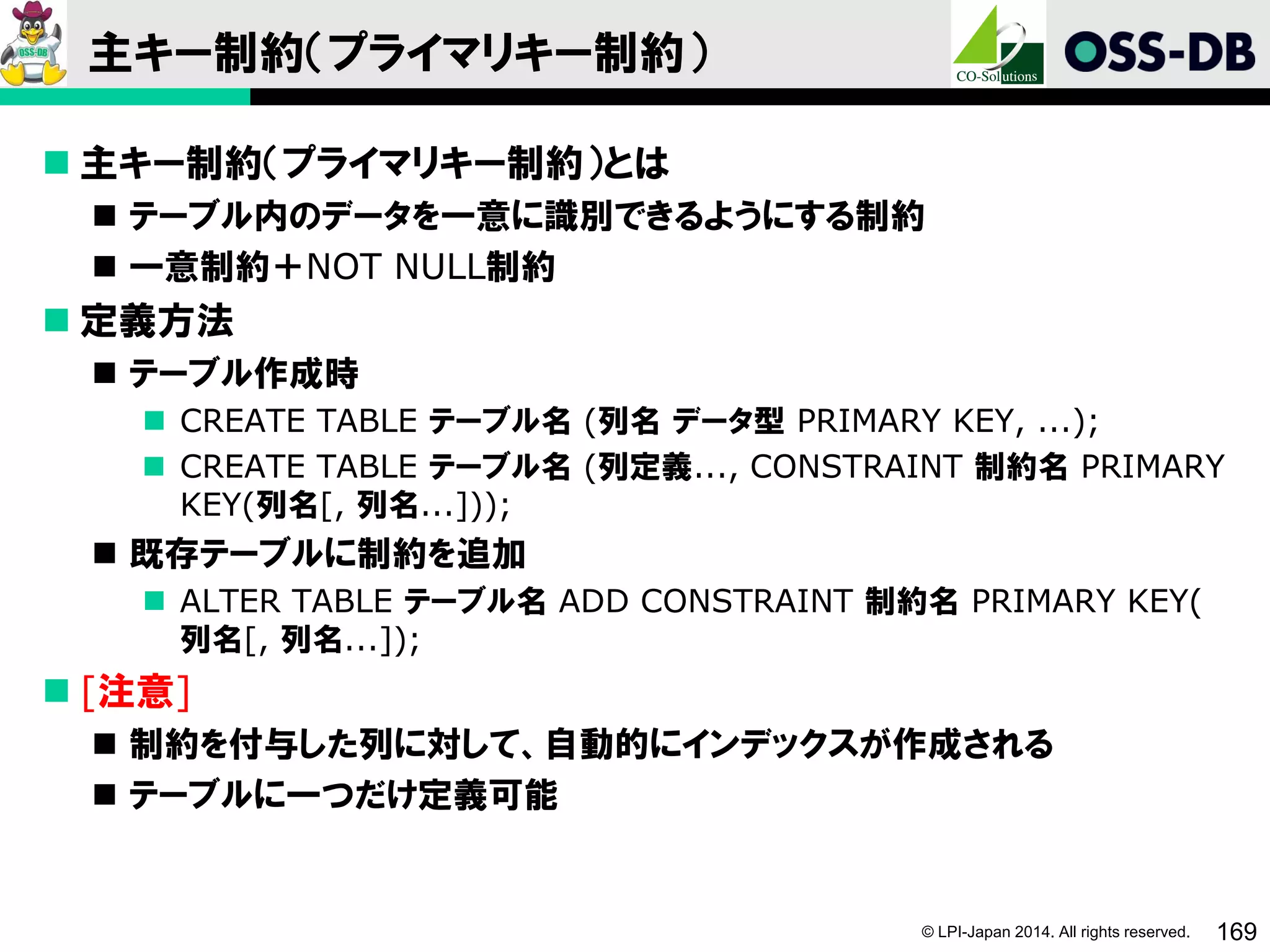 © LPI-Japan 2014. All rights reserved. 169
主キー制約（プライマリキー制約）
 主キー制約（プライマリキー制約）とは
 テーブル内のデータを一意に識別できるようにする制約
 一意制約＋NOT NULL制約
 定義方法
 テーブル作成時
 CREATE TABLE テーブル名 (列名 データ型 PRIMARY KEY, ...);
 CREATE TABLE テーブル名 (列定義..., CONSTRAINT 制約名 PRIMARY
KEY(列名[, 列名...]));
 既存テーブルに制約を追加
 ALTER TABLE テーブル名 ADD CONSTRAINT 制約名 PRIMARY KEY(
列名[, 列名...]);
 [注意]
 制約を付与した列に対して、自動的にインデックスが作成される
 テーブルに一つだけ定義可能
 