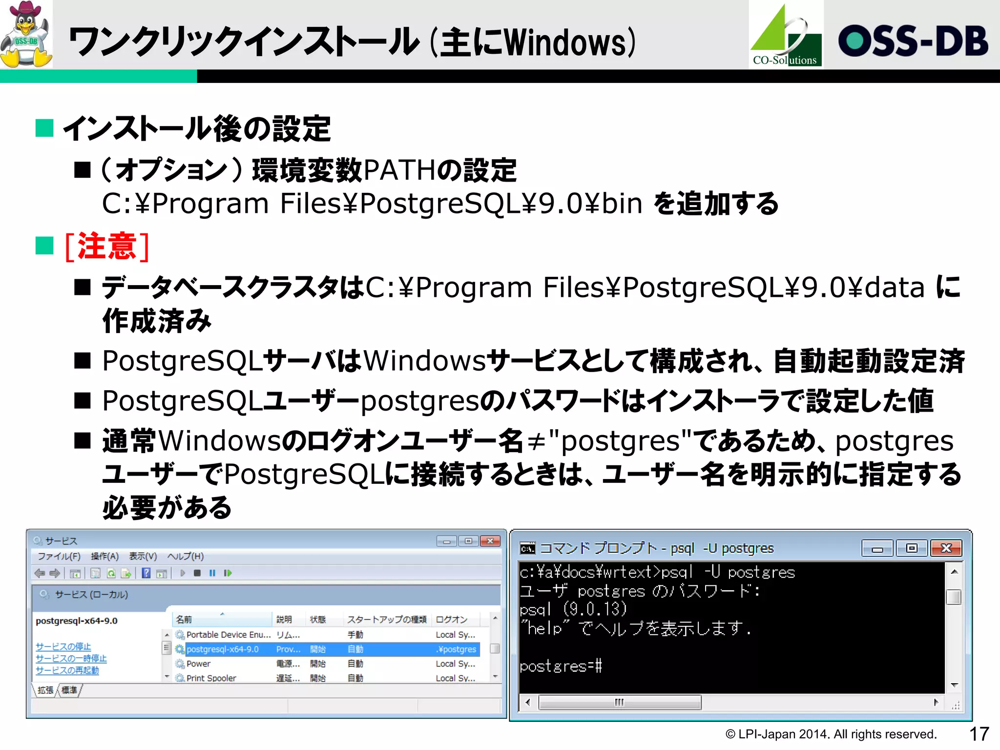 © LPI-Japan 2014. All rights reserved. 17
ワンクリックインストール(主にWindows)
 インストール後の設定
 （オプション） 環境変数PATHの設定
C:¥Program Files¥PostgreSQL¥9.0¥bin を追加する
 [注意]
 データベースクラスタはC:¥Program Files¥PostgreSQL¥9.0¥data に
作成済み
 PostgreSQLサーバはWindowsサービスとして構成され、自動起動設定済
 PostgreSQLユーザーpostgresのパスワードはインストーラで設定した値
 通常Windowsのログオンユーザー名≠"postgres"であるため、postgres
ユーザーでPostgreSQLに接続するときは、ユーザー名を明示的に指定する
必要がある
 