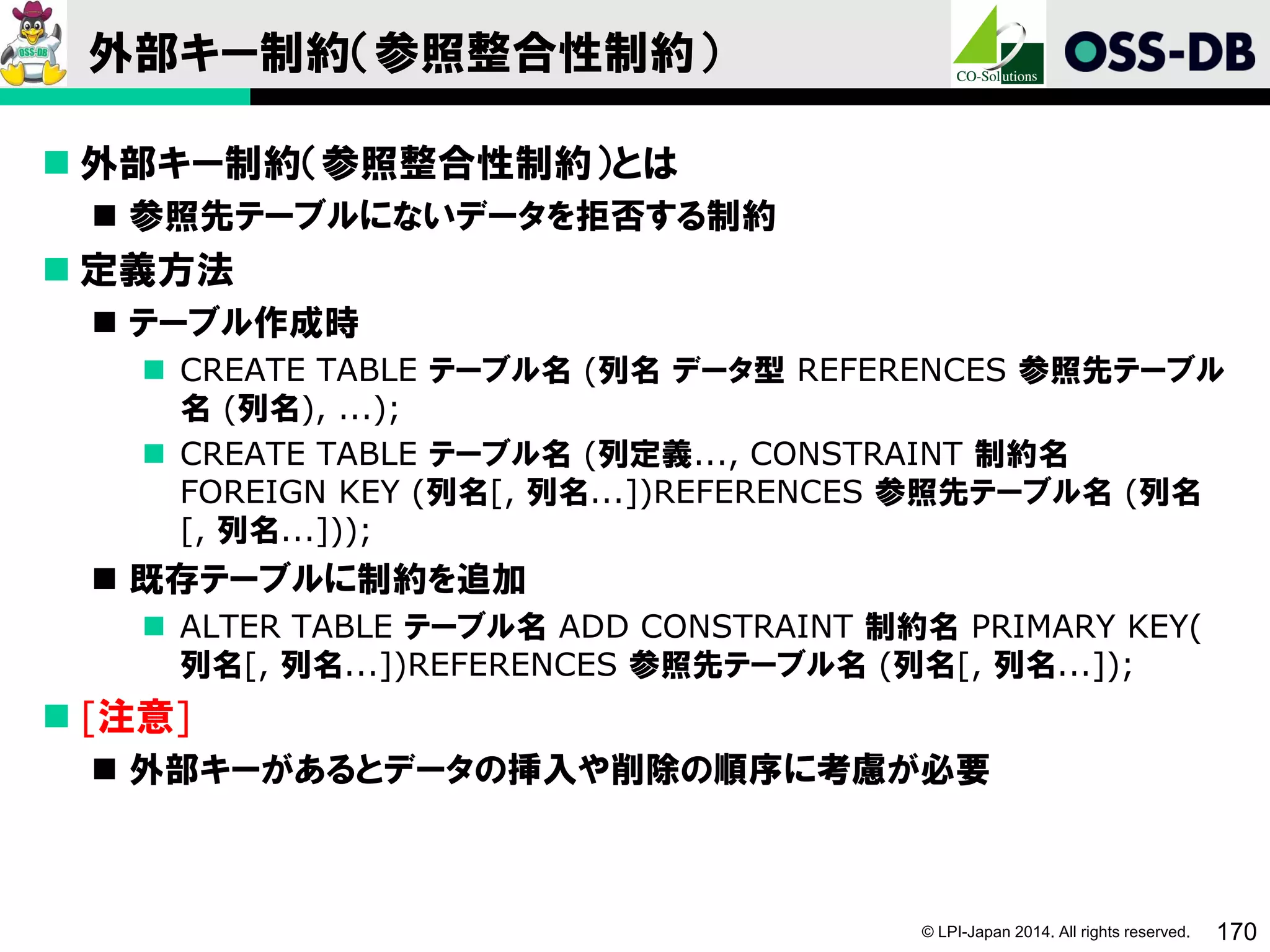 © LPI-Japan 2014. All rights reserved. 170
外部キー制約（参照整合性制約）
 外部キー制約（参照整合性制約）とは
 参照先テーブルにないデータを拒否する制約
 定義方法
 テーブル作成時
 CREATE TABLE テーブル名 (列名 データ型 REFERENCES 参照先テーブル
名 (列名), ...);
 CREATE TABLE テーブル名 (列定義..., CONSTRAINT 制約名
FOREIGN KEY (列名[, 列名...])REFERENCES 参照先テーブル名 (列名
[, 列名...]));
 既存テーブルに制約を追加
 ALTER TABLE テーブル名 ADD CONSTRAINT 制約名 PRIMARY KEY(
列名[, 列名...])REFERENCES 参照先テーブル名 (列名[, 列名...]);
 [注意]
 外部キーがあるとデータの挿入や削除の順序に考慮が必要
 