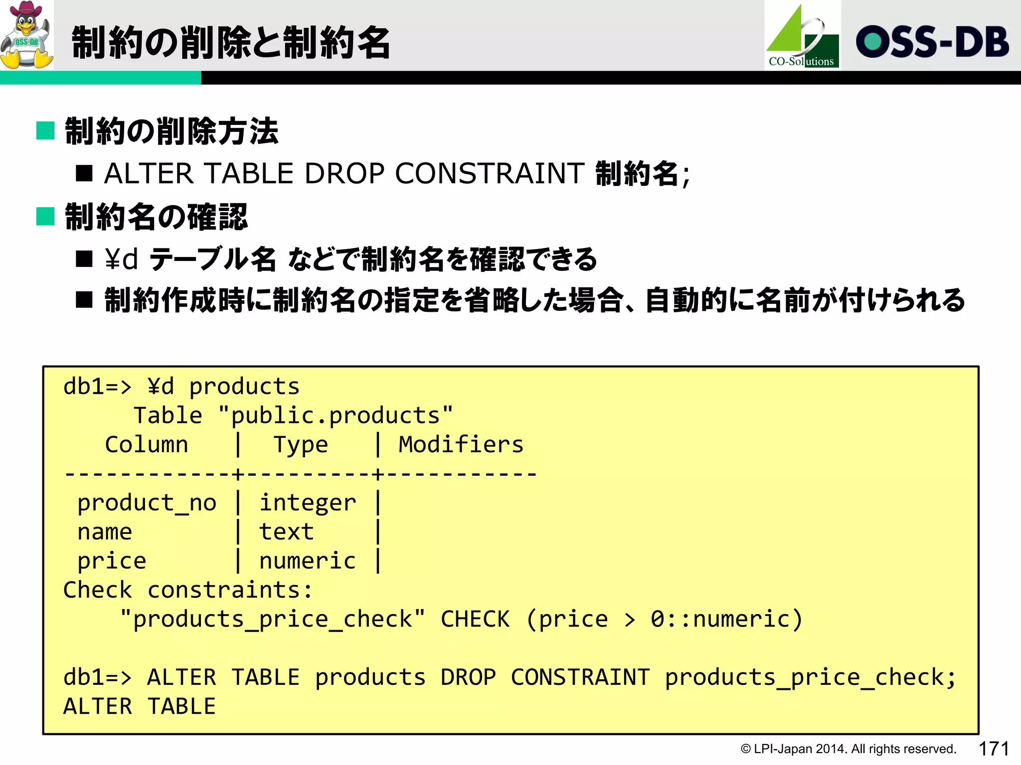 © LPI-Japan 2014. All rights reserved. 171
制約の削除と制約名
 制約の削除方法
 ALTER TABLE DROP CONSTRAINT 制約名;
 制約名の確認
 ¥d テーブル名 などで制約名を確認できる
 制約作成時に制約名の指定を省略した場合、自動的に名前が付けられる
db1=> ¥d products
Table "public.products"
Column | Type | Modifiers
------------+---------+-----------
product_no | integer |
name | text |
price | numeric |
Check constraints:
"products_price_check" CHECK (price > 0::numeric)
db1=> ALTER TABLE products DROP CONSTRAINT products_price_check;
ALTER TABLE
 