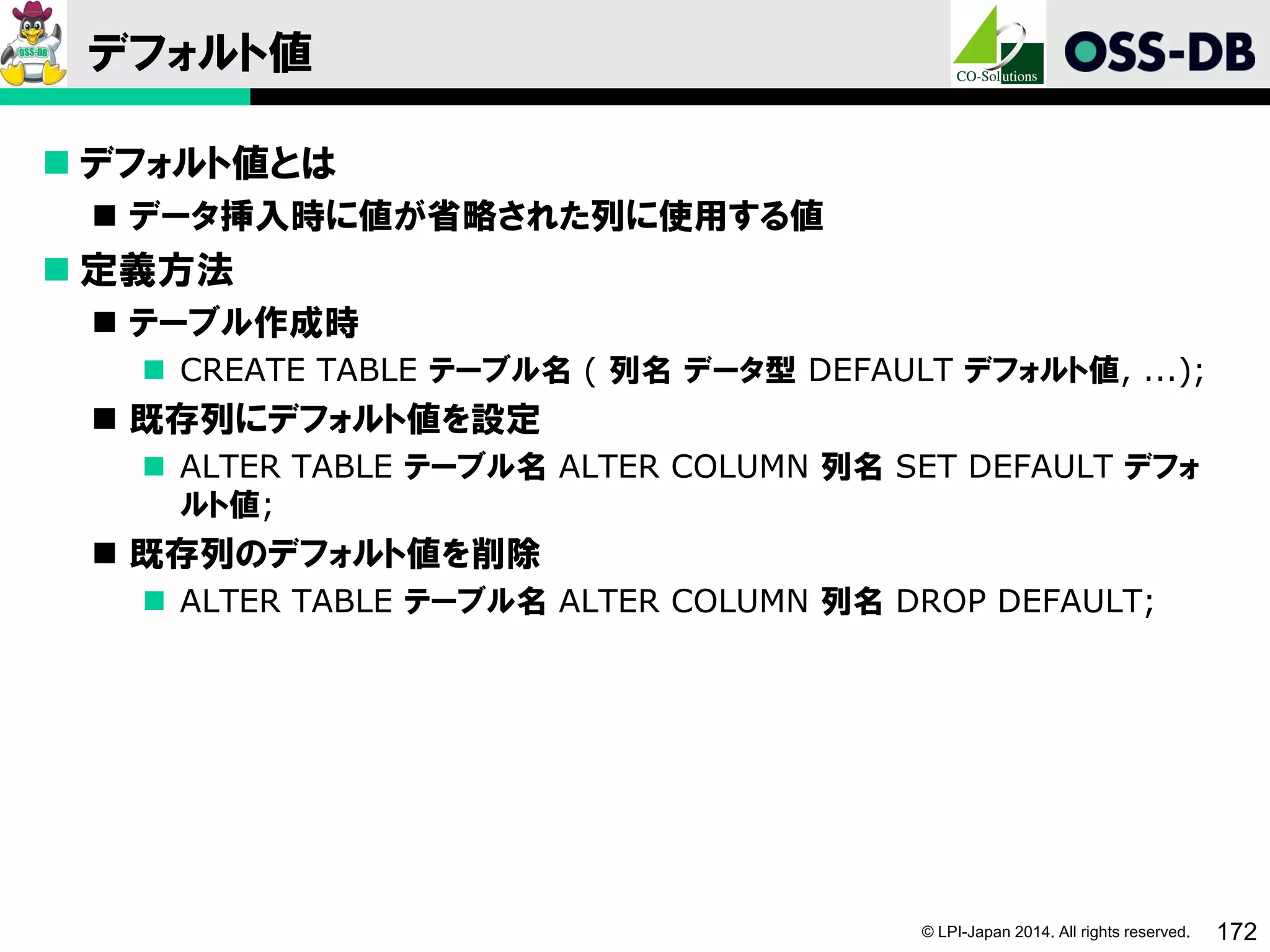 © LPI-Japan 2014. All rights reserved. 172
デフォルト値
 デフォルト値とは
 データ挿入時に値が省略された列に使用する値
 定義方法
 テーブル作成時
 CREATE TABLE テーブル名 ( 列名 データ型 DEFAULT デフォルト値, ...);
 既存列にデフォルト値を設定
 ALTER TABLE テーブル名 ALTER COLUMN 列名 SET DEFAULT デフォ
ルト値;
 既存列のデフォルト値を削除
 ALTER TABLE テーブル名 ALTER COLUMN 列名 DROP DEFAULT;
 