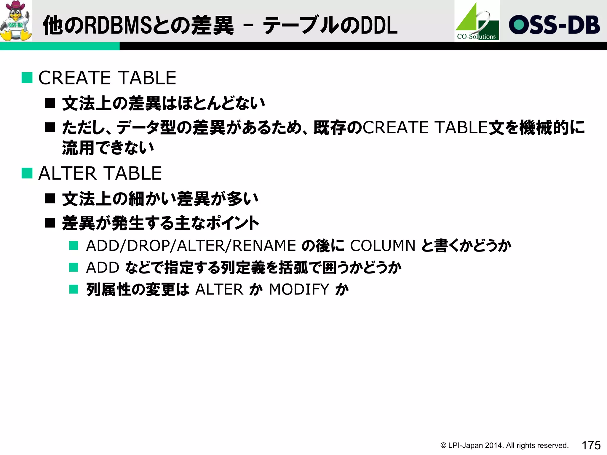 © LPI-Japan 2014. All rights reserved. 175
他のRDBMSとの差異 - テーブルのDDL
 CREATE TABLE
 文法上の差異はほとんどない
 ただし、データ型の差異があるため、既存のCREATE TABLE文を機械的に
流用できない
 ALTER TABLE
 文法上の細かい差異が多い
 差異が発生する主なポイント
 ADD/DROP/ALTER/RENAME の後に COLUMN と書くかどうか
 ADD などで指定する列定義を括弧で囲うかどうか
 列属性の変更は ALTER か MODIFY か
 