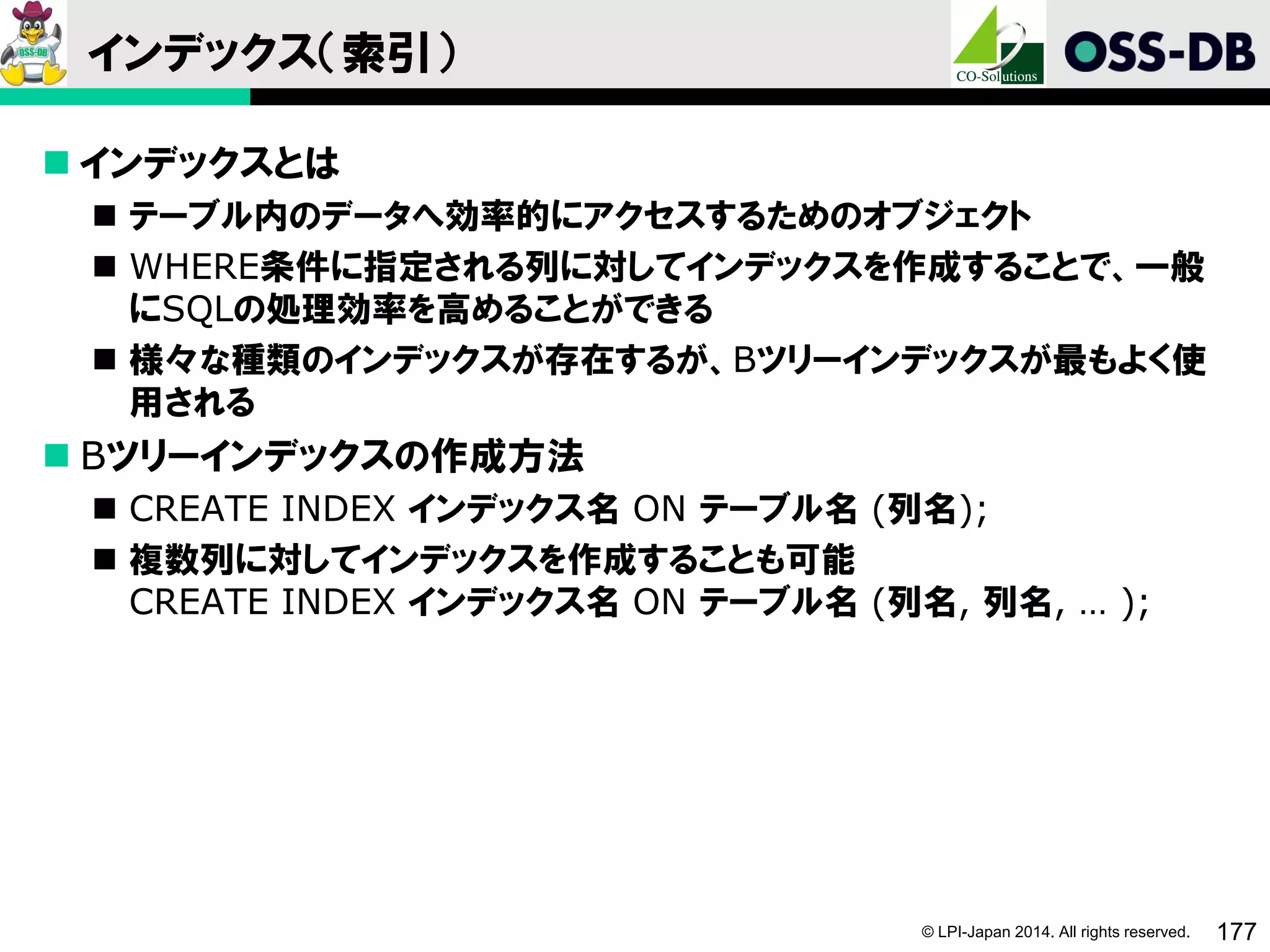 © LPI-Japan 2014. All rights reserved. 177
インデックス（索引）
 インデックスとは
 テーブル内のデータへ効率的にアクセスするためのオブジェクト
 WHERE条件に指定される列に対してインデックスを作成することで、一般
にSQLの処理効率を高めることができる
 様々な種類のインデックスが存在するが、Bツリーインデックスが最もよく使
用される
 Bツリーインデックスの作成方法
 CREATE INDEX インデックス名 ON テーブル名 (列名);
 複数列に対してインデックスを作成することも可能
CREATE INDEX インデックス名 ON テーブル名 (列名, 列名, … );
 