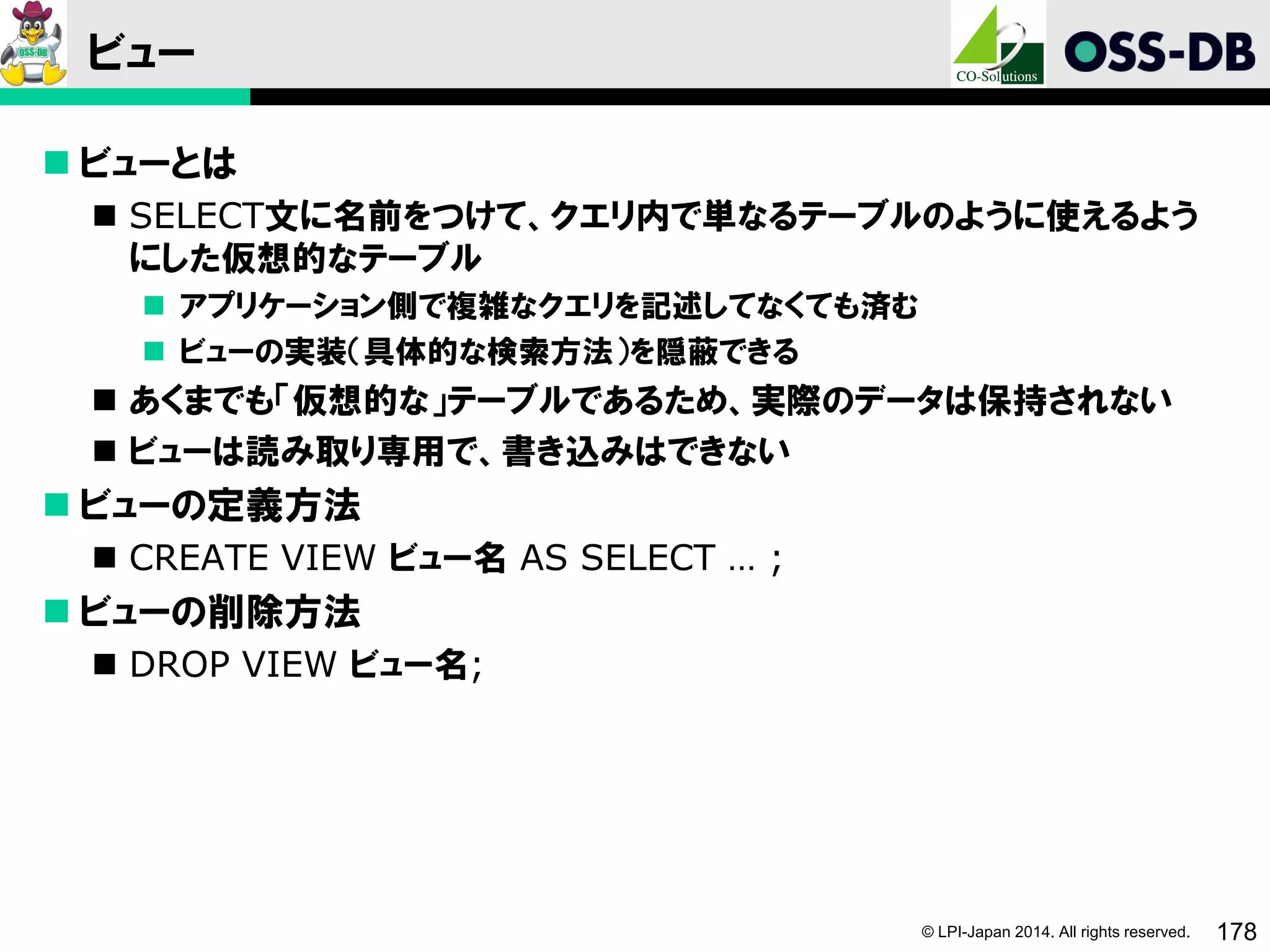 © LPI-Japan 2014. All rights reserved. 178
ビュー
 ビューとは
 SELECT文に名前をつけて、クエリ内で単なるテーブルのように使えるよう
にした仮想的なテーブル
 アプリケーション側で複雑なクエリを記述してなくても済む
 ビューの実装（具体的な検索方法）を隠蔽できる
 あくまでも「仮想的な」テーブルであるため、実際のデータは保持されない
 ビューは読み取り専用で、書き込みはできない
 ビューの定義方法
 CREATE VIEW ビュー名 AS SELECT … ;
 ビューの削除方法
 DROP VIEW ビュー名;
 