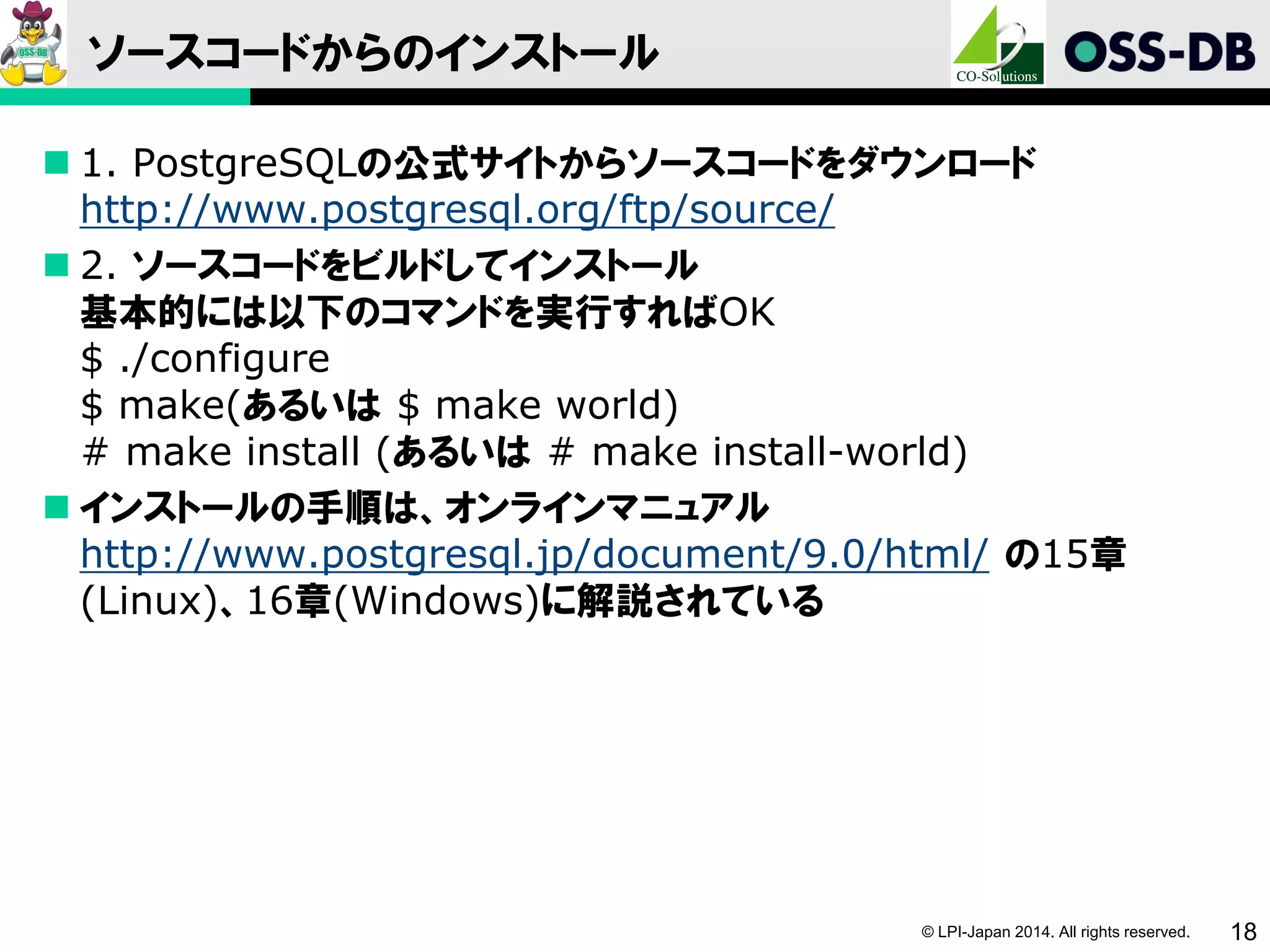 © LPI-Japan 2014. All rights reserved. 18
ソースコードからのインストール
 1. PostgreSQLの公式サイトからソースコードをダウンロード
http://www.postgresql.org/ftp/source/
 2. ソースコードをビルドしてインストール
基本的には以下のコマンドを実行すればOK
$ ./configure
$ make(あるいは $ make world)
# make install (あるいは # make install-world)
 インストールの手順は、オンラインマニュアル
http://www.postgresql.jp/document/9.0/html/ の15章
(Linux)、16章(Windows)に解説されている
 