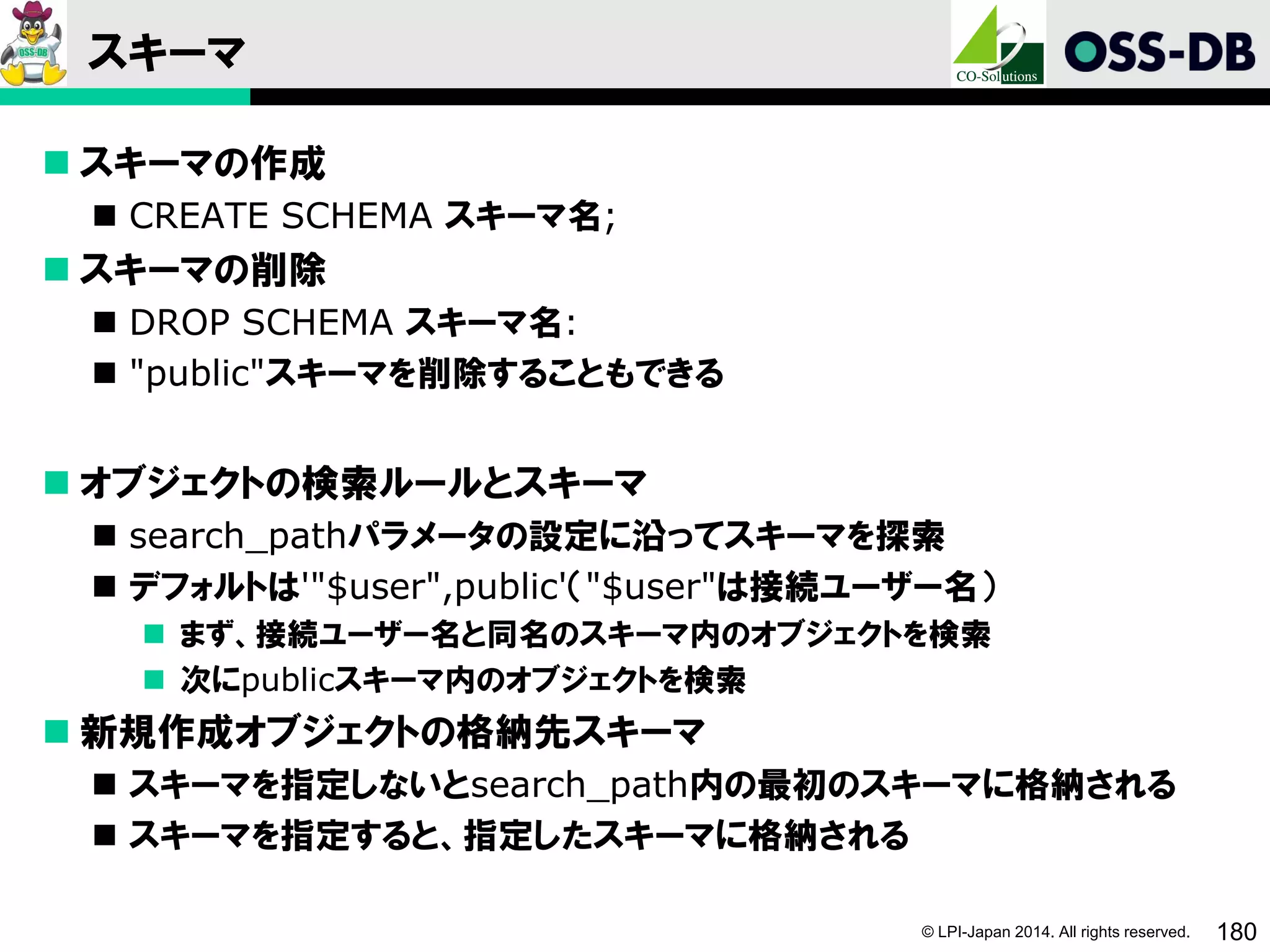 © LPI-Japan 2014. All rights reserved. 180
スキーマ
 スキーマの作成
 CREATE SCHEMA スキーマ名;
 スキーマの削除
 DROP SCHEMA スキーマ名:
 "public"スキーマを削除することもできる
 オブジェクトの検索ルールとスキーマ
 search_pathパラメータの設定に沿ってスキーマを探索
 デフォルトは'"$user",public'（"$user"は接続ユーザー名）
 まず、接続ユーザー名と同名のスキーマ内のオブジェクトを検索
 次にpublicスキーマ内のオブジェクトを検索
 新規作成オブジェクトの格納先スキーマ
 スキーマを指定しないとsearch_path内の最初のスキーマに格納される
 スキーマを指定すると、指定したスキーマに格納される
 
