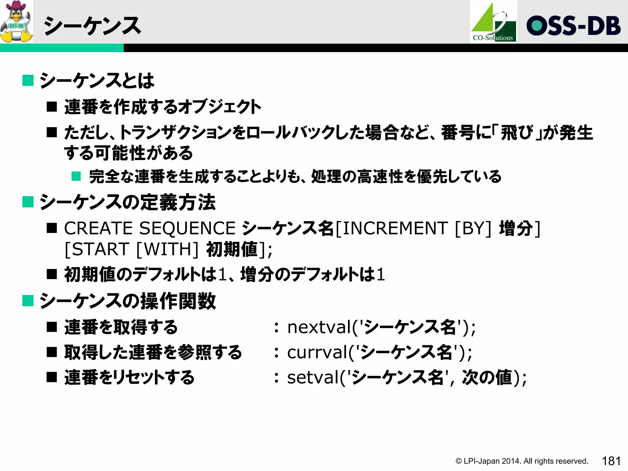 © LPI-Japan 2014. All rights reserved. 181
シーケンス
 シーケンスとは
 連番を作成するオブジェクト
 ただし、トランザクションをロールバックした場合など、番号に「飛び」が発生
する可能性がある
 完全な連番を生成することよりも、処理の高速性を優先している
 シーケンスの定義方法
 CREATE SEQUENCE シーケンス名[INCREMENT [BY] 増分]
[START [WITH] 初期値];
 初期値のデフォルトは1、増分のデフォルトは1
 シーケンスの操作関数
 連番を取得する ： nextval('シーケンス名');
 取得した連番を参照する ： currval('シーケンス名');
 連番をリセットする ： setval('シーケンス名', 次の値);
 
