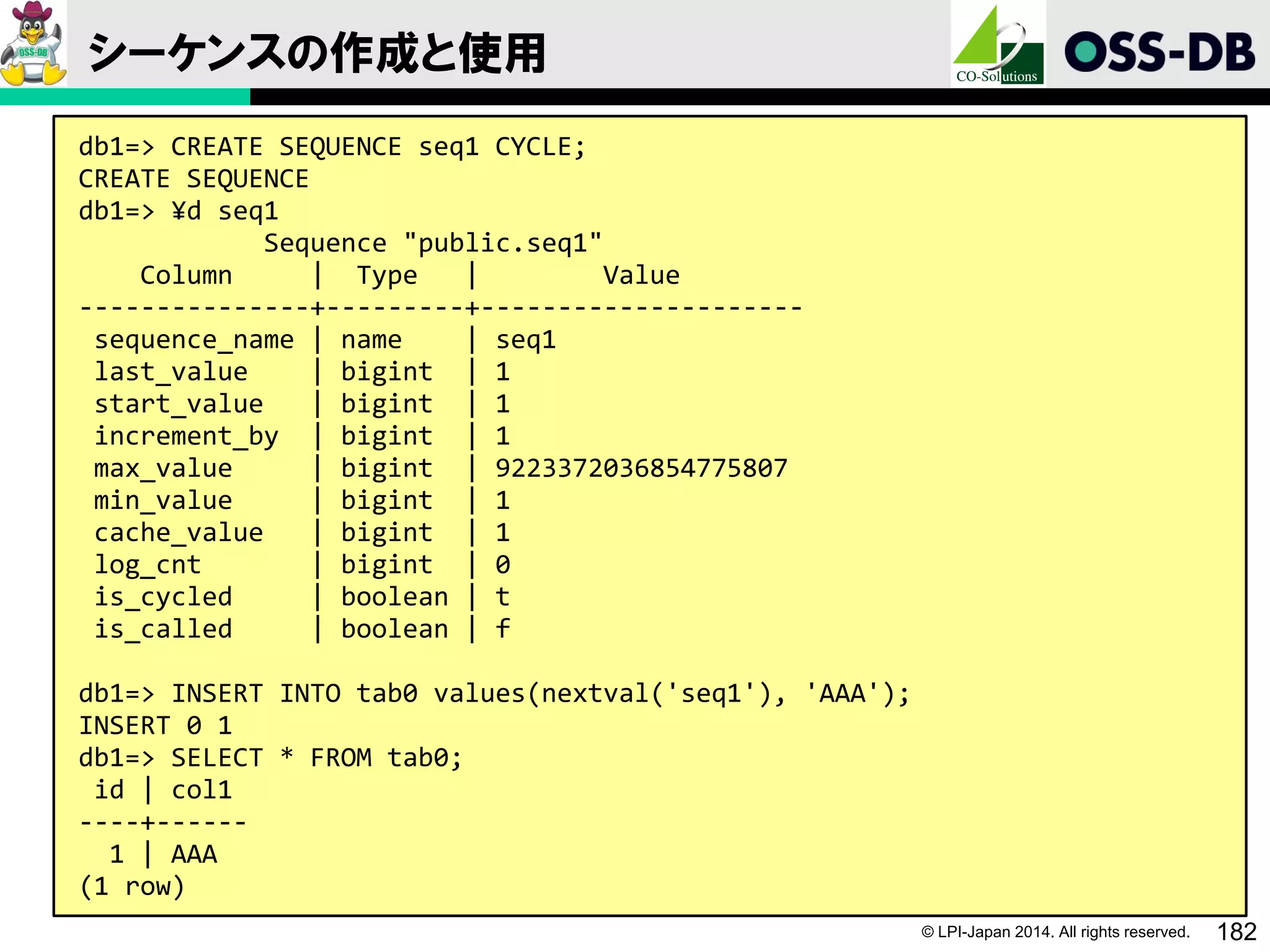 © LPI-Japan 2014. All rights reserved. 182
シーケンスの作成と使用
db1=> CREATE SEQUENCE seq1 CYCLE;
CREATE SEQUENCE
db1=> ¥d seq1
Sequence "public.seq1"
Column | Type | Value
---------------+---------+---------------------
sequence_name | name | seq1
last_value | bigint | 1
start_value | bigint | 1
increment_by | bigint | 1
max_value | bigint | 9223372036854775807
min_value | bigint | 1
cache_value | bigint | 1
log_cnt | bigint | 0
is_cycled | boolean | t
is_called | boolean | f
db1=> INSERT INTO tab0 values(nextval('seq1'), 'AAA');
INSERT 0 1
db1=> SELECT * FROM tab0;
id | col1
----+------
1 | AAA
(1 row)
 
