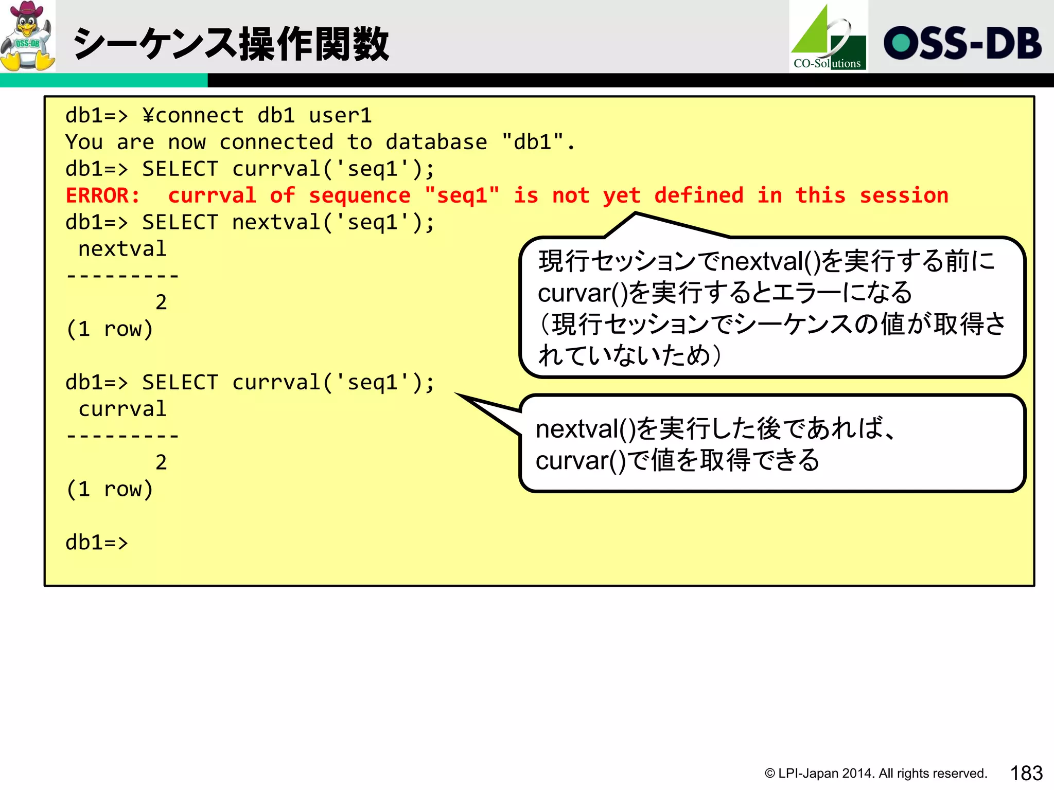 © LPI-Japan 2014. All rights reserved. 183
シーケンス操作関数
db1=> ¥connect db1 user1
You are now connected to database "db1".
db1=> SELECT currval('seq1');
ERROR: currval of sequence "seq1" is not yet defined in this session
db1=> SELECT nextval('seq1');
nextval
---------
2
(1 row)
db1=> SELECT currval('seq1');
currval
---------
2
(1 row)
db1=>
現行セッションでnextval()を実行する前に
curvar()を実行するとエラーになる
（現行セッションでシーケンスの値が取得さ
れていないため）
nextval()を実行した後であれば、
curvar()で値を取得できる
 