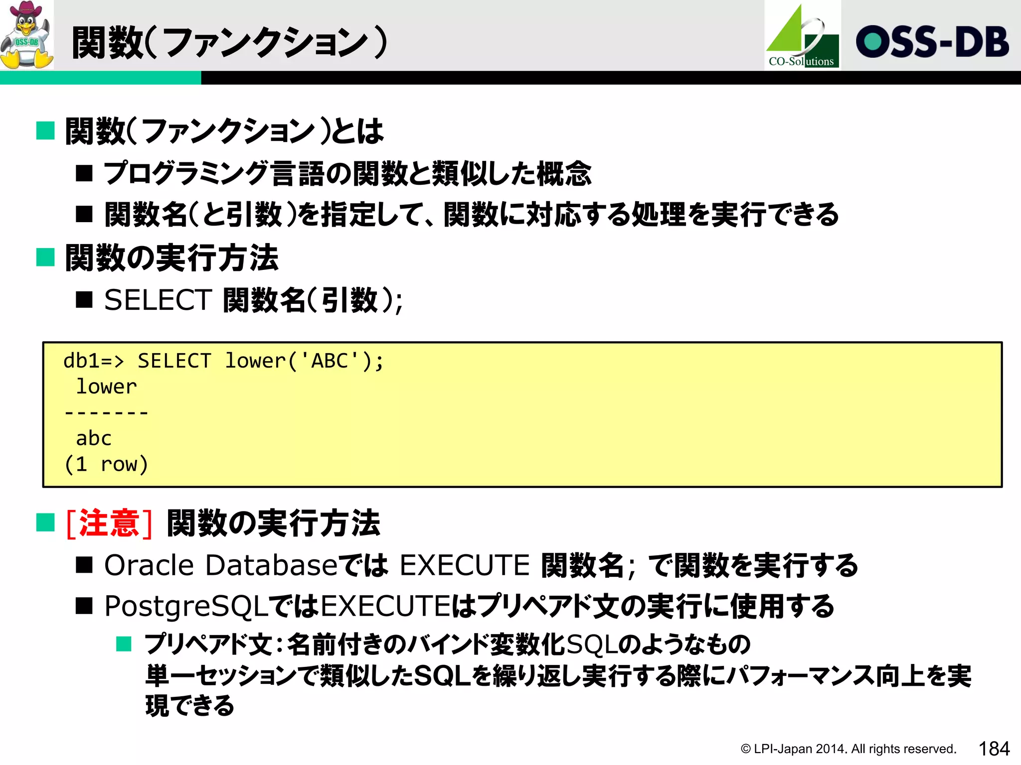 © LPI-Japan 2014. All rights reserved. 184
関数（ファンクション）
 関数（ファンクション）とは
 プログラミング言語の関数と類似した概念
 関数名（と引数）を指定して、関数に対応する処理を実行できる
 関数の実行方法
 SELECT 関数名（引数）;
 [注意] 関数の実行方法
 Oracle Databaseでは EXECUTE 関数名; で関数を実行する
 PostgreSQLではEXECUTEはプリペアド文の実行に使用する
 プリペアド文：名前付きのバインド変数化SQLのようなもの
単一セッションで類似したＳＱＬを繰り返し実行する際にパフォーマンス向上を実
現できる
db1=> SELECT lower('ABC');
lower
-------
abc
(1 row)
 