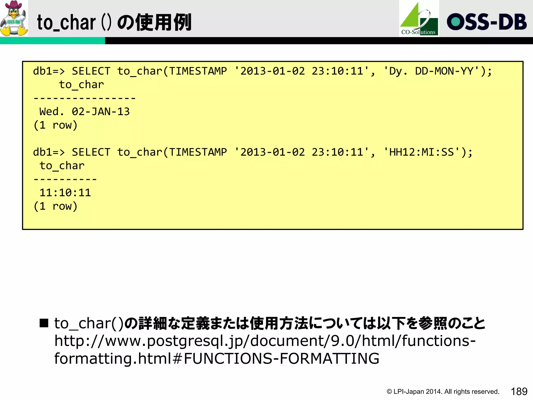 © LPI-Japan 2014. All rights reserved. 189
to_char()の使用例
 to_char()の詳細な定義または使用方法については以下を参照のこと
http://www.postgresql.jp/document/9.0/html/functions-
formatting.html#FUNCTIONS-FORMATTING
db1=> SELECT to_char(TIMESTAMP '2013-01-02 23:10:11', 'Dy. DD-MON-YY');
to_char
----------------
Wed. 02-JAN-13
(1 row)
db1=> SELECT to_char(TIMESTAMP '2013-01-02 23:10:11', 'HH12:MI:SS');
to_char
----------
11:10:11
(1 row)
 