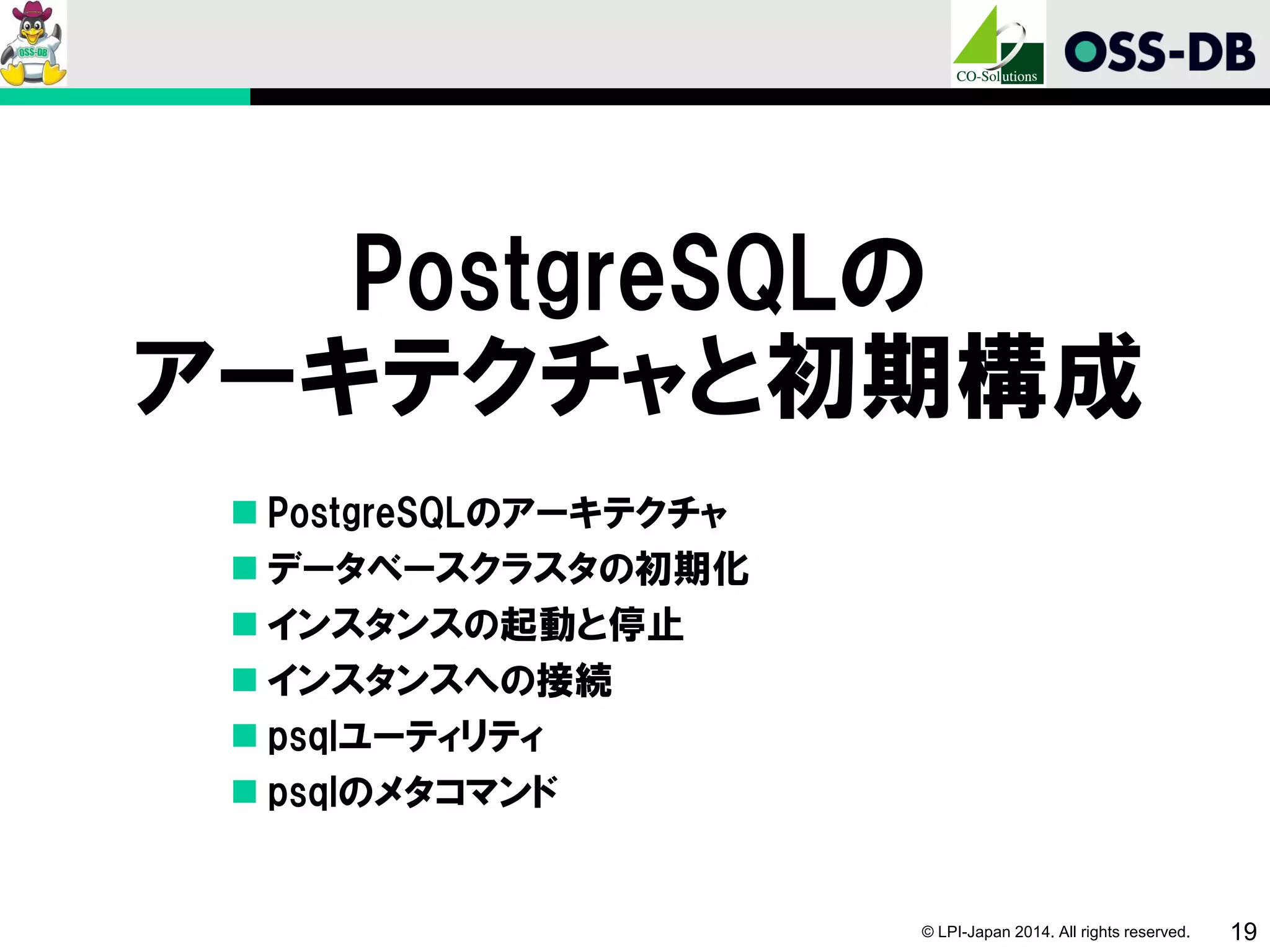 © LPI-Japan 2014. All rights reserved. 19
PostgreSQLの
アーキテクチャと初期構成
 PostgreSQLのアーキテクチャ
 データベースクラスタの初期化
 インスタンスの起動と停止
 インスタンスへの接続
 psqlユーティリティ
 psqlのメタコマンド
 
