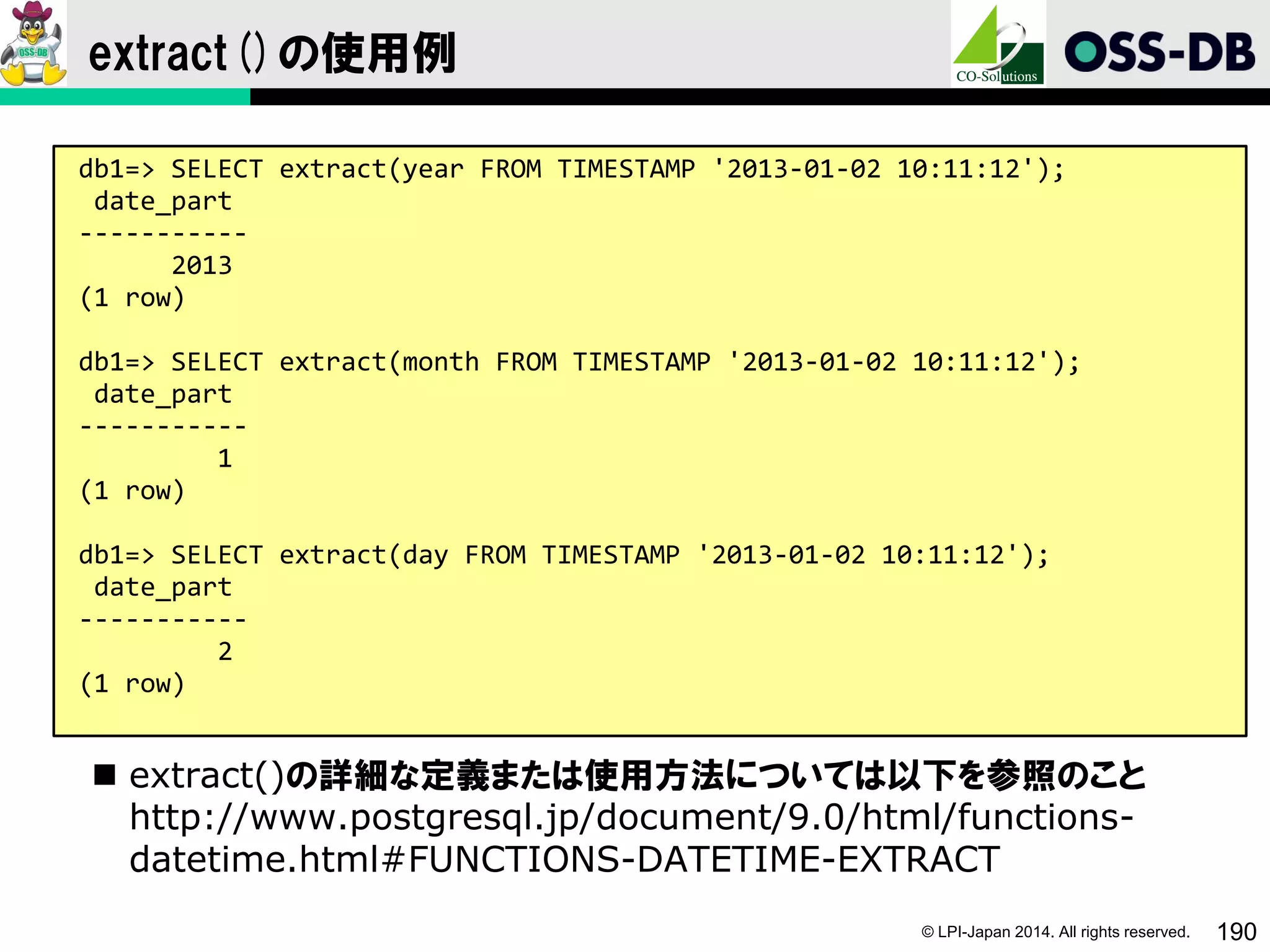 © LPI-Japan 2014. All rights reserved. 190
extract()の使用例
 extract()の詳細な定義または使用方法については以下を参照のこと
http://www.postgresql.jp/document/9.0/html/functions-
datetime.html#FUNCTIONS-DATETIME-EXTRACT
db1=> SELECT extract(year FROM TIMESTAMP '2013-01-02 10:11:12');
date_part
-----------
2013
(1 row)
db1=> SELECT extract(month FROM TIMESTAMP '2013-01-02 10:11:12');
date_part
-----------
1
(1 row)
db1=> SELECT extract(day FROM TIMESTAMP '2013-01-02 10:11:12');
date_part
-----------
2
(1 row)
 