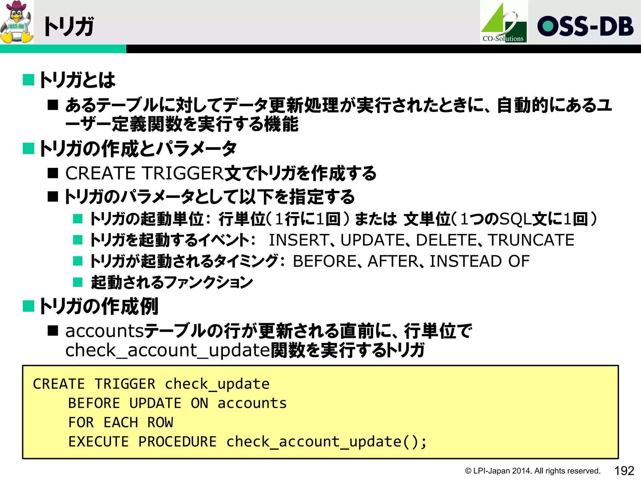 © LPI-Japan 2014. All rights reserved. 192
トリガ
 トリガとは
 あるテーブルに対してデータ更新処理が実行されたときに、自動的にあるユ
ーザー定義関数を実行する機能
 トリガの作成とパラメータ
 CREATE TRIGGER文でトリガを作成する
 トリガのパラメータとして以下を指定する
 トリガの起動単位： 行単位（1行に1回） または 文単位（1つのSQL文に1回）
 トリガを起動するイベント： INSERT、UPDATE、DELETE、TRUNCATE
 トリガが起動されるタイミング： BEFORE、AFTER、INSTEAD OF
 起動されるファンクション
 トリガの作成例
 accountsテーブルの行が更新される直前に、行単位で
check_account_update関数を実行するトリガ
CREATE TRIGGER check_update
BEFORE UPDATE ON accounts
FOR EACH ROW
EXECUTE PROCEDURE check_account_update();
 