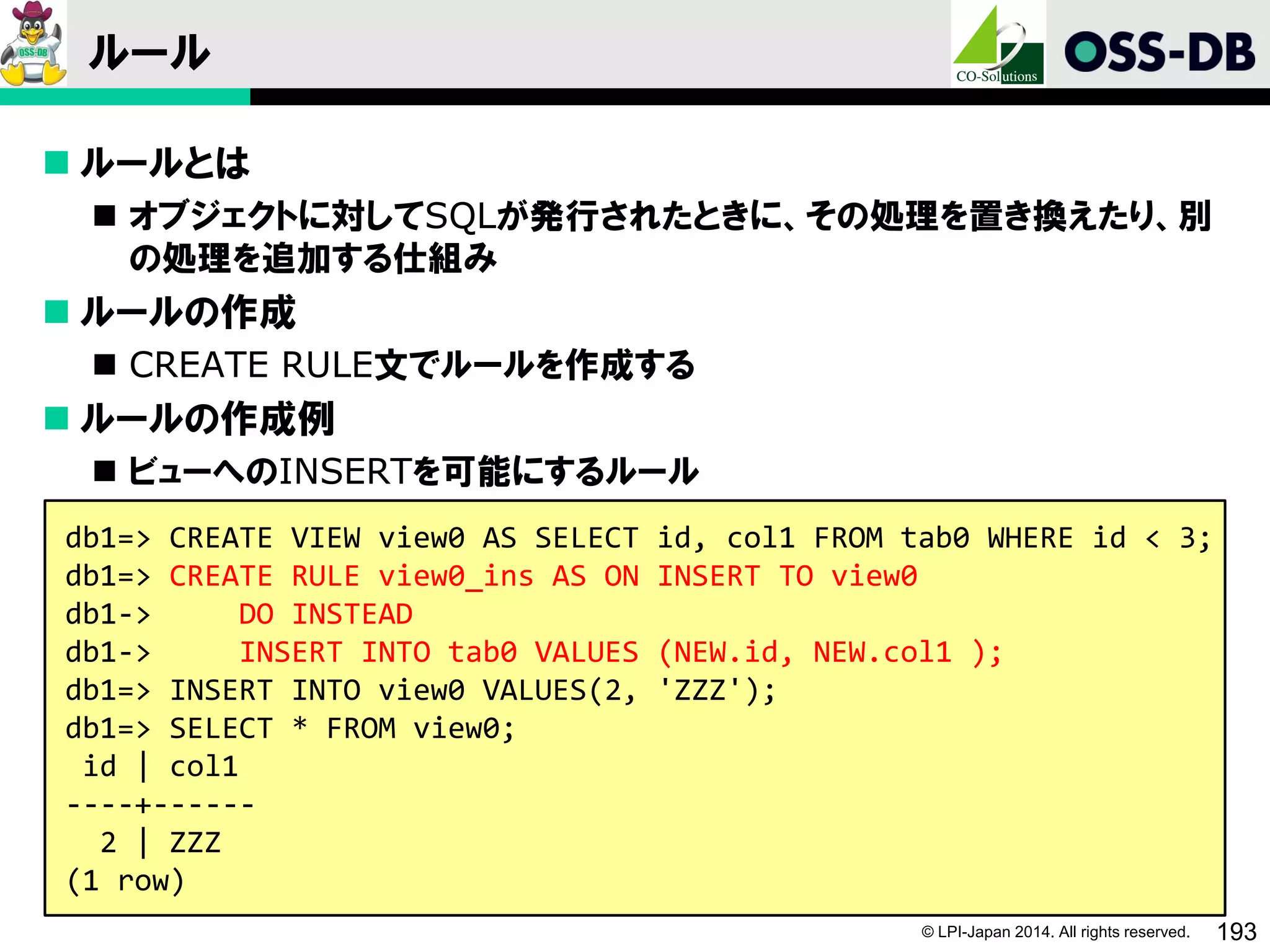 © LPI-Japan 2014. All rights reserved. 193
ルール
 ルールとは
 オブジェクトに対してSQLが発行されたときに、その処理を置き換えたり、別
の処理を追加する仕組み
 ルールの作成
 CREATE RULE文でルールを作成する
 ルールの作成例
 ビューへのINSERTを可能にするルール
db1=> CREATE VIEW view0 AS SELECT id, col1 FROM tab0 WHERE id < 3;
db1=> CREATE RULE view0_ins AS ON INSERT TO view0
db1-> DO INSTEAD
db1-> INSERT INTO tab0 VALUES (NEW.id, NEW.col1 );
db1=> INSERT INTO view0 VALUES(2, 'ZZZ');
db1=> SELECT * FROM view0;
id | col1
----+------
2 | ZZZ
(1 row)
 