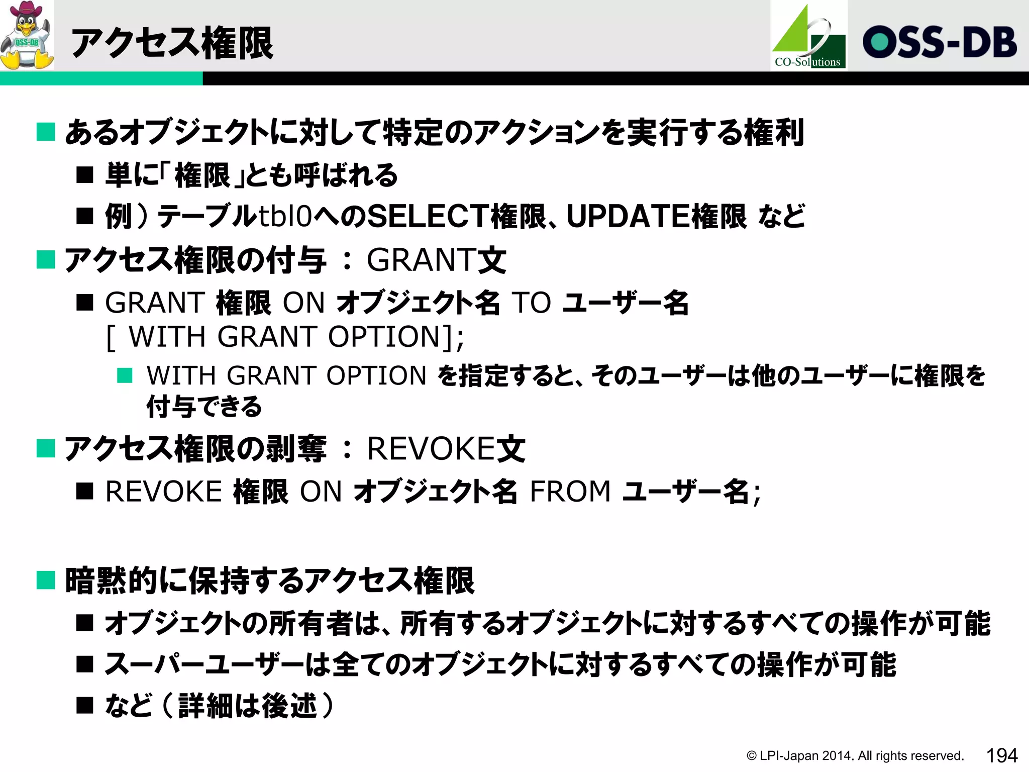 © LPI-Japan 2014. All rights reserved. 194
アクセス権限
 あるオブジェクトに対して特定のアクションを実行する権利
 単に「権限」とも呼ばれる
 例） テーブルtbl0へのＳＥＬＥＣＴ権限、ＵＰＤＡＴＥ権限 など
 アクセス権限の付与 ： GRANT文
 GRANT 権限 ON オブジェクト名 TO ユーザー名
[ WITH GRANT OPTION];
 WITH GRANT OPTION を指定すると、そのユーザーは他のユーザーに権限を
付与できる
 アクセス権限の剥奪 ： REVOKE文
 REVOKE 権限 ON オブジェクト名 FROM ユーザー名;
 暗黙的に保持するアクセス権限
 オブジェクトの所有者は、所有するオブジェクトに対するすべての操作が可能
 スーパーユーザーは全てのオブジェクトに対するすべての操作が可能
 など （詳細は後述）
 