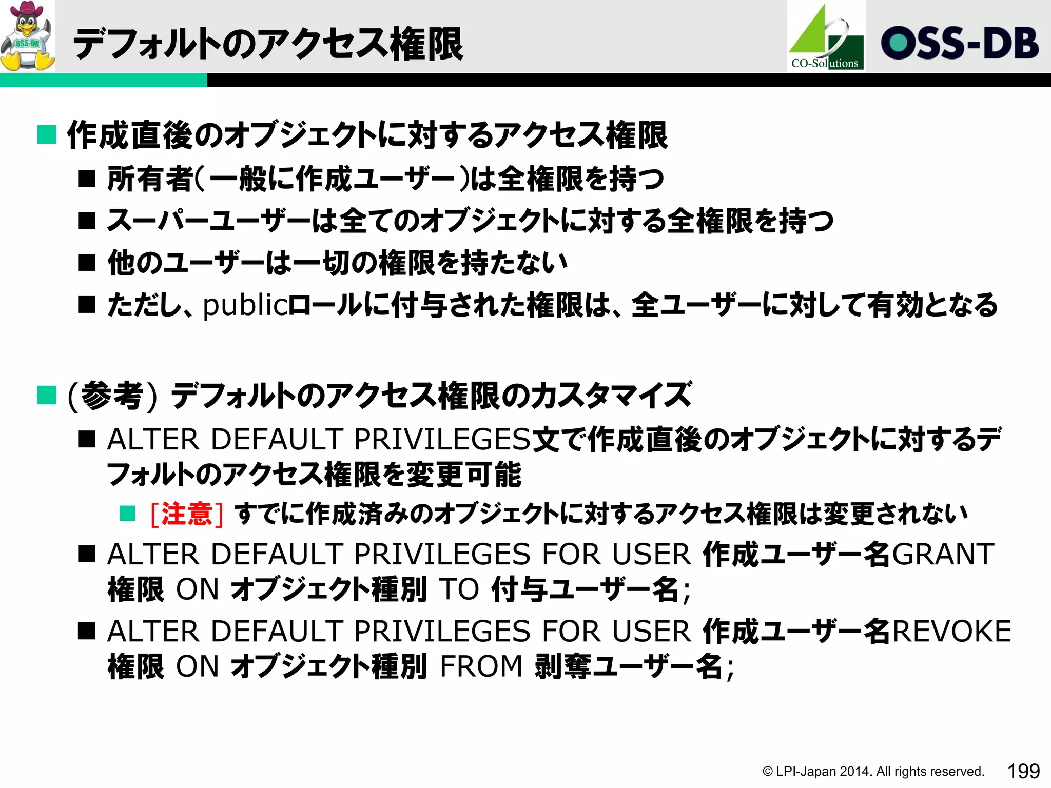 © LPI-Japan 2014. All rights reserved. 199
デフォルトのアクセス権限
 作成直後のオブジェクトに対するアクセス権限
 所有者（一般に作成ユーザー）は全権限を持つ
 スーパーユーザーは全てのオブジェクトに対する全権限を持つ
 他のユーザーは一切の権限を持たない
 ただし、publicロールに付与された権限は、全ユーザーに対して有効となる
 (参考) デフォルトのアクセス権限のカスタマイズ
 ALTER DEFAULT PRIVILEGES文で作成直後のオブジェクトに対するデ
フォルトのアクセス権限を変更可能
 [注意] すでに作成済みのオブジェクトに対するアクセス権限は変更されない
 ALTER DEFAULT PRIVILEGES FOR USER 作成ユーザー名GRANT
権限 ON オブジェクト種別 TO 付与ユーザー名;
 ALTER DEFAULT PRIVILEGES FOR USER 作成ユーザー名REVOKE
権限 ON オブジェクト種別 FROM 剥奪ユーザー名;
 