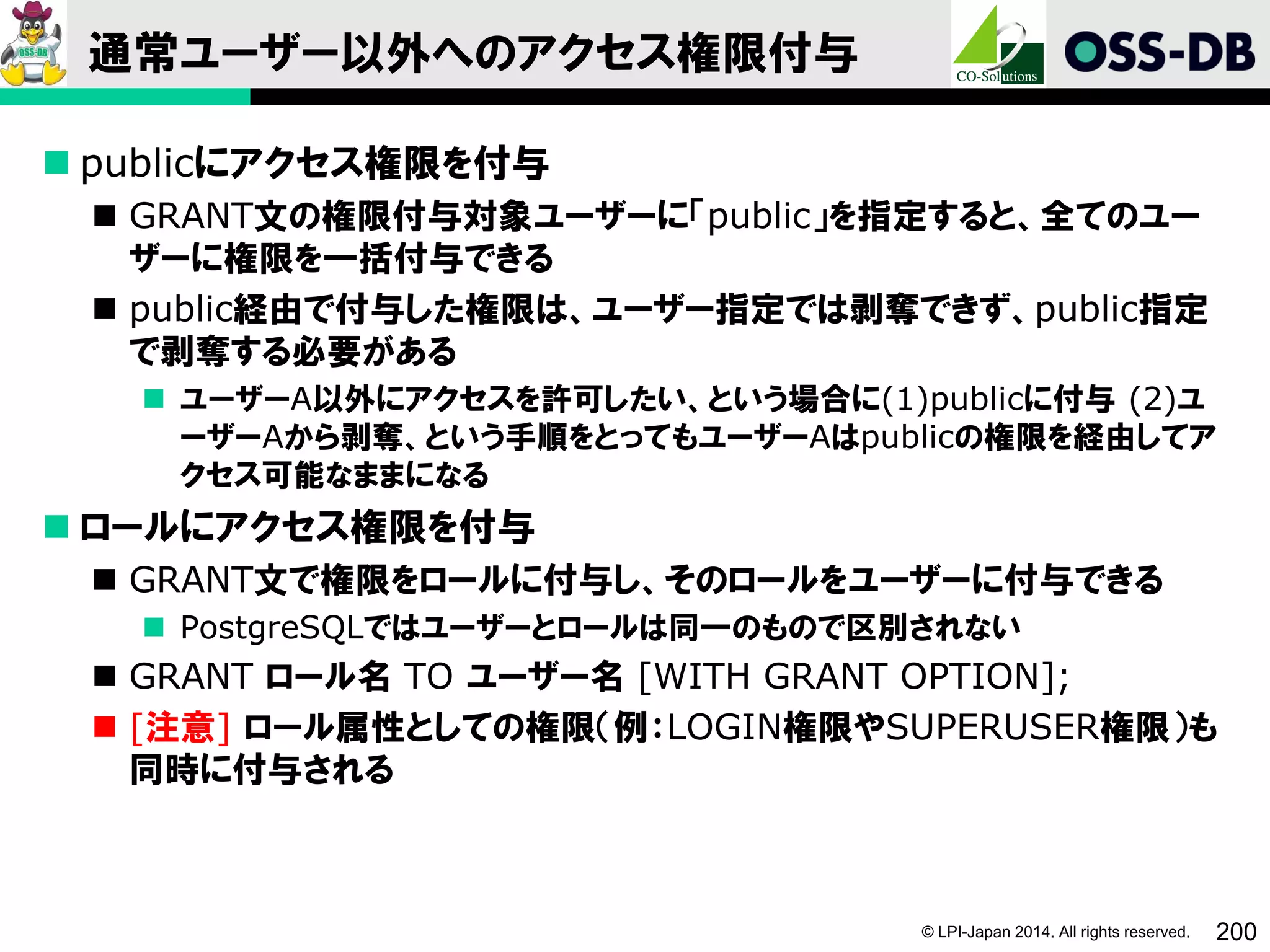 © LPI-Japan 2014. All rights reserved. 200
通常ユーザー以外へのアクセス権限付与
 publicにアクセス権限を付与
 GRANT文の権限付与対象ユーザーに「public」を指定すると、全てのユー
ザーに権限を一括付与できる
 public経由で付与した権限は、ユーザー指定では剥奪できず、public指定
で剥奪する必要がある
 ユーザーA以外にアクセスを許可したい、という場合に(1)publicに付与 (2)ユ
ーザーAから剥奪、という手順をとってもユーザーAはpublicの権限を経由してア
クセス可能なままになる
 ロールにアクセス権限を付与
 GRANT文で権限をロールに付与し、そのロールをユーザーに付与できる
 PostgreSQLではユーザーとロールは同一のもので区別されない
 GRANT ロール名 TO ユーザー名 [WITH GRANT OPTION];
 [注意] ロール属性としての権限（例：LOGIN権限やSUPERUSER権限）も
同時に付与される
 