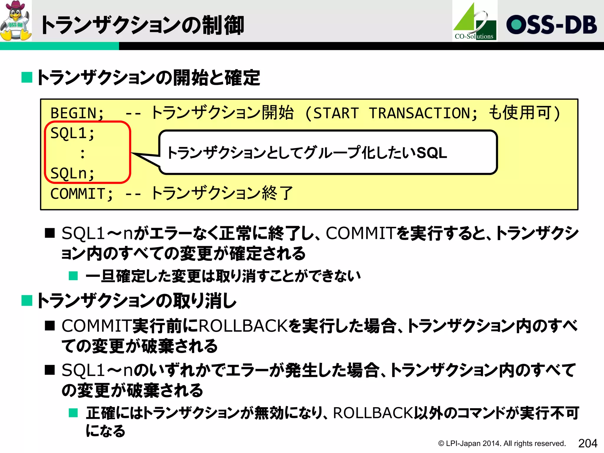 © LPI-Japan 2014. All rights reserved. 204
トランザクションの制御
 トランザクションの開始と確定
 SQL1～nがエラーなく正常に終了し、COMMITを実行すると、トランザクシ
ョン内のすべての変更が確定される
 一旦確定した変更は取り消すことができない
 トランザクションの取り消し
 COMMIT実行前にROLLBACKを実行した場合、トランザクション内のすべ
ての変更が破棄される
 SQL1～nのいずれかでエラーが発生した場合、トランザクション内のすべて
の変更が破棄される
 正確にはトランザクションが無効になり、ROLLBACK以外のコマンドが実行不可
になる
BEGIN; -- トランザクション開始 (START TRANSACTION; も使用可)
SQL1;
:
SQLn;
COMMIT; -- トランザクション終了
トランザクションとしてグループ化したいSQL
 