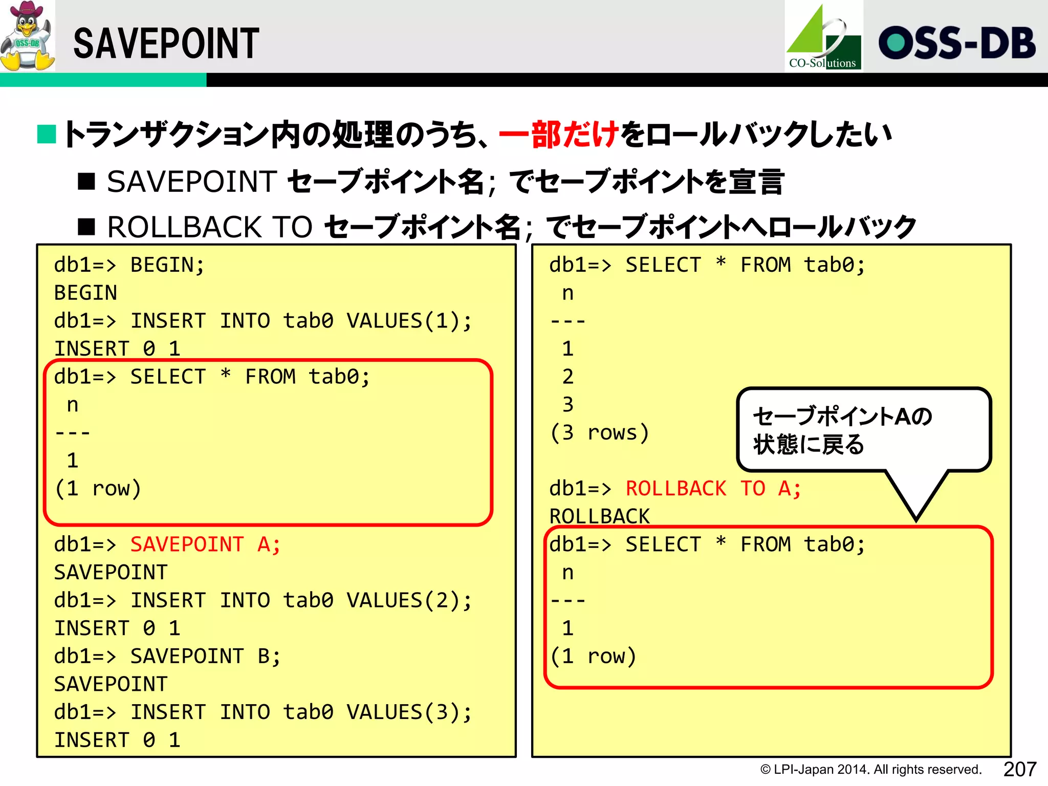 © LPI-Japan 2014. All rights reserved. 207
SAVEPOINT
 トランザクション内の処理のうち、一部だけをロールバックしたい
 SAVEPOINT セーブポイント名; でセーブポイントを宣言
 ROLLBACK TO セーブポイント名; でセーブポイントへロールバック
db1=> BEGIN;
BEGIN
db1=> INSERT INTO tab0 VALUES(1);
INSERT 0 1
db1=> SELECT * FROM tab0;
n
---
1
(1 row)
db1=> SAVEPOINT A;
SAVEPOINT
db1=> INSERT INTO tab0 VALUES(2);
INSERT 0 1
db1=> SAVEPOINT B;
SAVEPOINT
db1=> INSERT INTO tab0 VALUES(3);
INSERT 0 1
db1=> SELECT * FROM tab0;
n
---
1
2
3
(3 rows)
db1=> ROLLBACK TO A;
ROLLBACK
db1=> SELECT * FROM tab0;
n
---
1
(1 row)
セーブポイントAの
状態に戻る
 