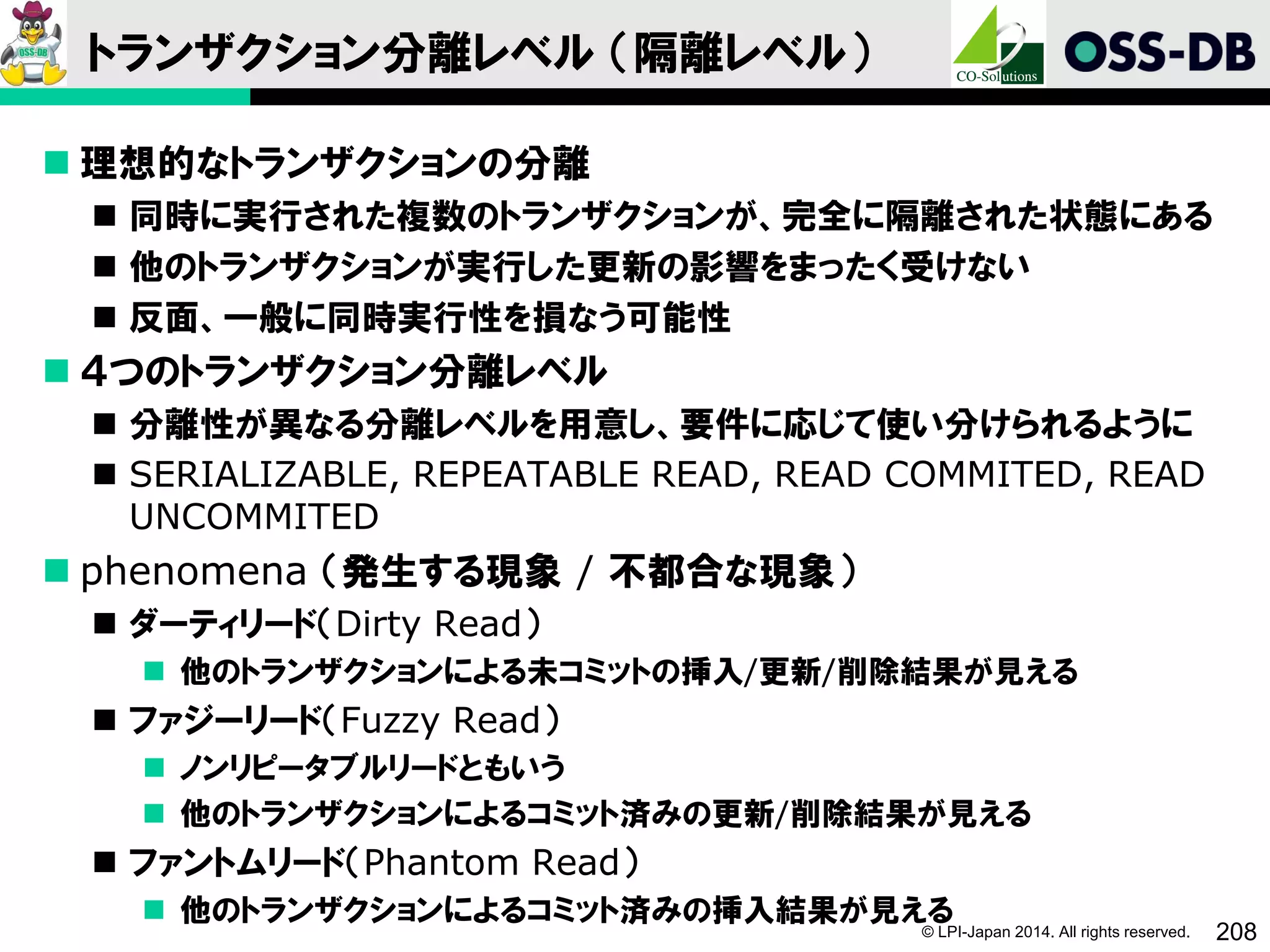 © LPI-Japan 2014. All rights reserved. 208
トランザクション分離レベル （隔離レベル）
 理想的なトランザクションの分離
 同時に実行された複数のトランザクションが、完全に隔離された状態にある
 他のトランザクションが実行した更新の影響をまったく受けない
 反面、一般に同時実行性を損なう可能性
 ４つのトランザクション分離レベル
 分離性が異なる分離レベルを用意し、要件に応じて使い分けられるように
 SERIALIZABLE, REPEATABLE READ, READ COMMITED, READ
UNCOMMITED
 phenomena （発生する現象 / 不都合な現象）
 ダーティリード（Dirty Read）
 他のトランザクションによる未コミットの挿入/更新/削除結果が見える
 ファジーリード（Fuzzy Read）
 ノンリピータブルリードともいう
 他のトランザクションによるコミット済みの更新/削除結果が見える
 ファントムリード（Phantom Read）
 他のトランザクションによるコミット済みの挿入結果が見える
 