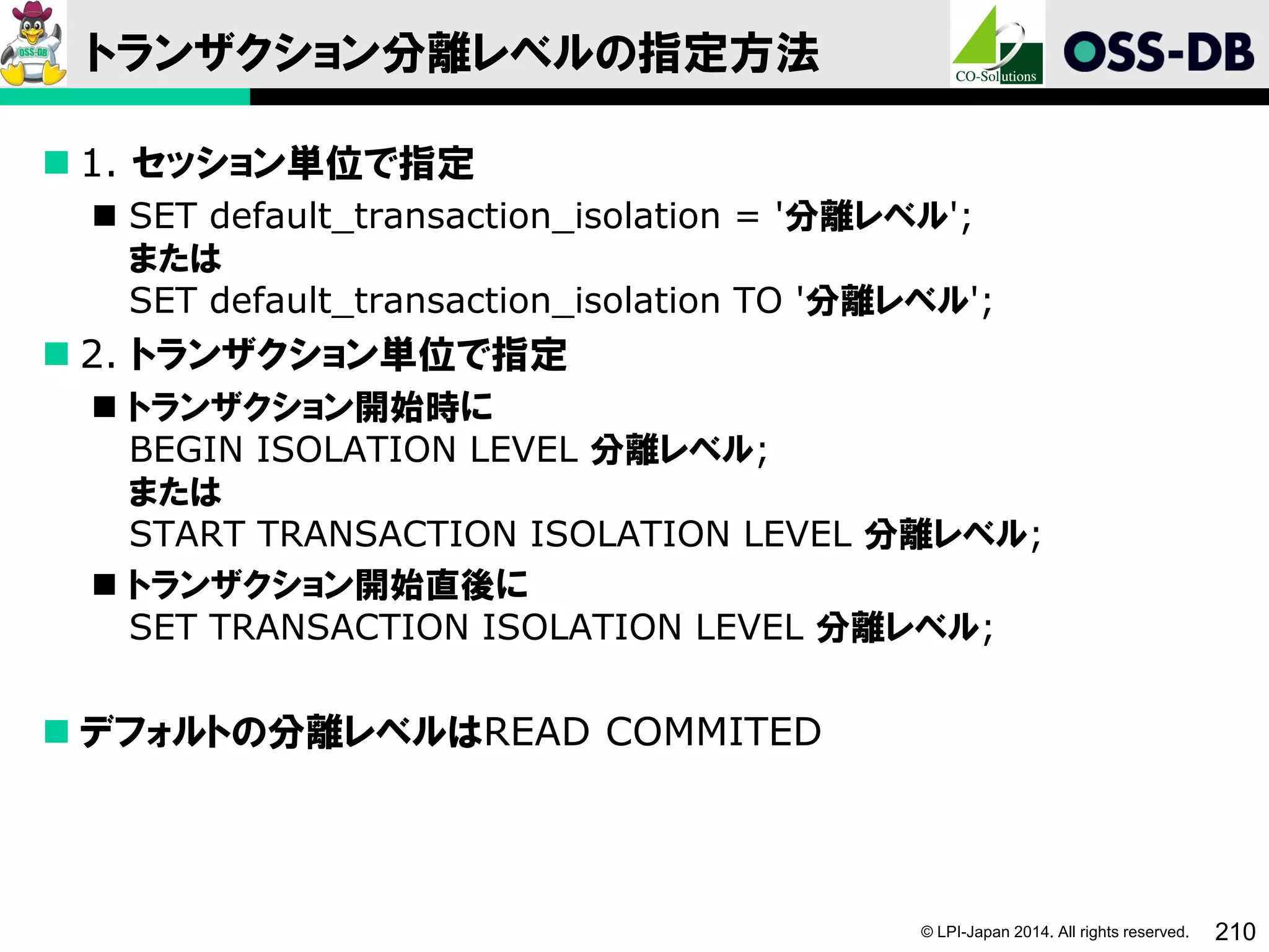 © LPI-Japan 2014. All rights reserved. 210
トランザクション分離レベルの指定方法
 1. セッション単位で指定
 SET default_transaction_isolation = '分離レベル';
または
SET default_transaction_isolation TO '分離レベル';
 2. トランザクション単位で指定
 トランザクション開始時に
BEGIN ISOLATION LEVEL 分離レベル;
または
START TRANSACTION ISOLATION LEVEL 分離レベル;
 トランザクション開始直後に
SET TRANSACTION ISOLATION LEVEL 分離レベル;
 デフォルトの分離レベルはREAD COMMITED
 