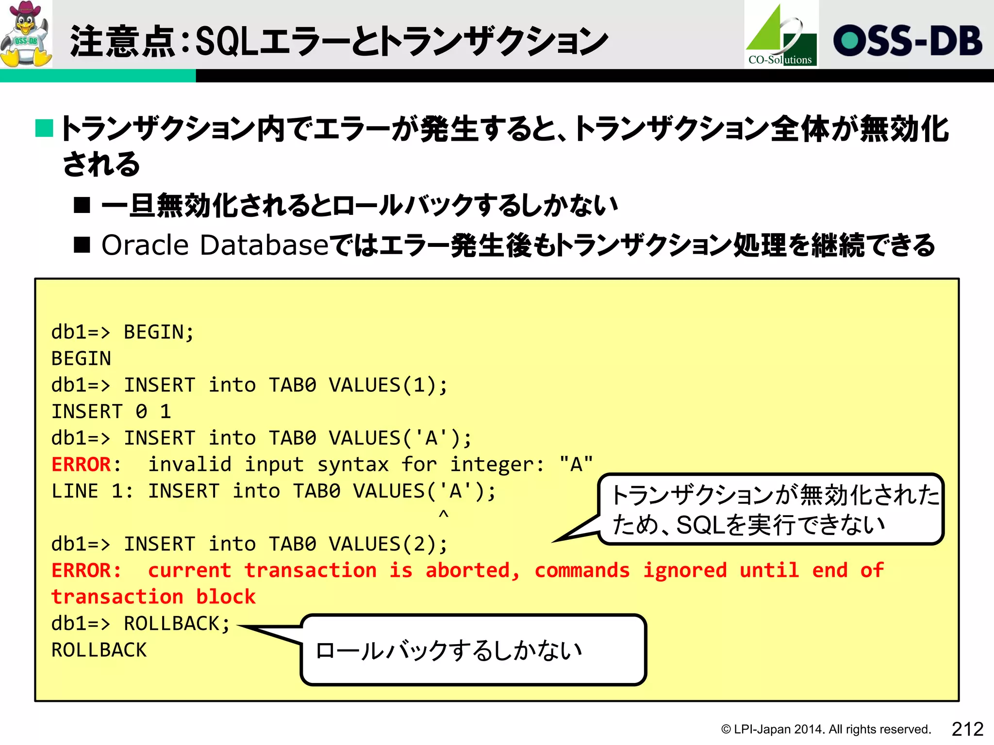 © LPI-Japan 2014. All rights reserved. 212
注意点：SQLエラーとトランザクション
 トランザクション内でエラーが発生すると、トランザクション全体が無効化
される
 一旦無効化されるとロールバックするしかない
 Oracle Databaseではエラー発生後もトランザクション処理を継続できる
db1=> BEGIN;
BEGIN
db1=> INSERT into TAB0 VALUES(1);
INSERT 0 1
db1=> INSERT into TAB0 VALUES('A');
ERROR: invalid input syntax for integer: "A"
LINE 1: INSERT into TAB0 VALUES('A');
^
db1=> INSERT into TAB0 VALUES(2);
ERROR: current transaction is aborted, commands ignored until end of
transaction block
db1=> ROLLBACK;
ROLLBACK
トランザクションが無効化された
ため、SQLを実行できない
ロールバックするしかない
 