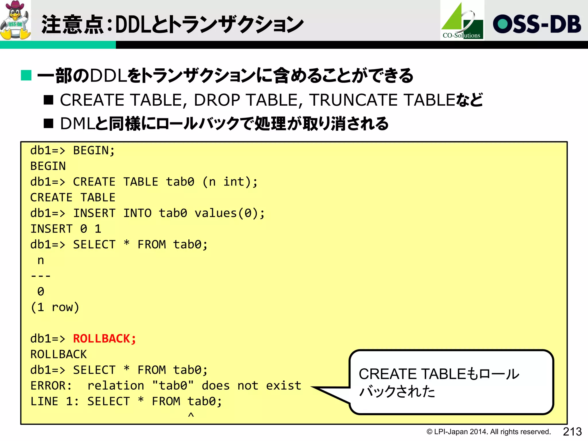 © LPI-Japan 2014. All rights reserved. 213
注意点：DDLとトランザクション
 一部のDDLをトランザクションに含めることができる
 CREATE TABLE, DROP TABLE, TRUNCATE TABLEなど
 DMLと同様にロールバックで処理が取り消される
db1=> BEGIN;
BEGIN
db1=> CREATE TABLE tab0 (n int);
CREATE TABLE
db1=> INSERT INTO tab0 values(0);
INSERT 0 1
db1=> SELECT * FROM tab0;
n
---
0
(1 row)
db1=> ROLLBACK;
ROLLBACK
db1=> SELECT * FROM tab0;
ERROR: relation "tab0" does not exist
LINE 1: SELECT * FROM tab0;
^
CREATE TABLEもロール
バックされた
 