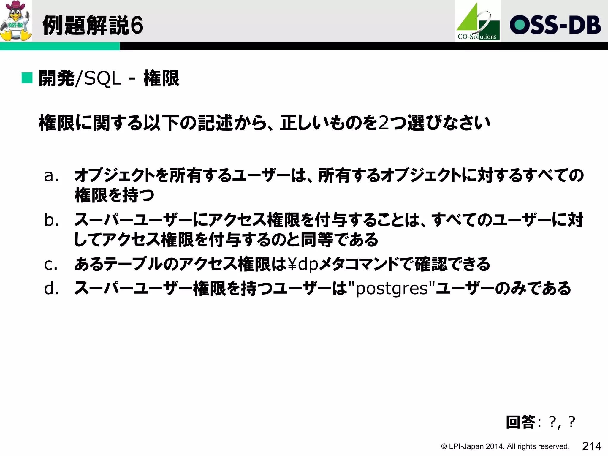 © LPI-Japan 2014. All rights reserved. 214
例題解説6
 開発/SQL - 権限
権限に関する以下の記述から、正しいものを2つ選びなさい
a. オブジェクトを所有するユーザーは、所有するオブジェクトに対するすべての
権限を持つ
b. スーパーユーザーにアクセス権限を付与することは、すべてのユーザーに対
してアクセス権限を付与するのと同等である
c. あるテーブルのアクセス権限は¥dpメタコマンドで確認できる
d. スーパーユーザー権限を持つユーザーは"postgres"ユーザーのみである
回答: ?, ?
 