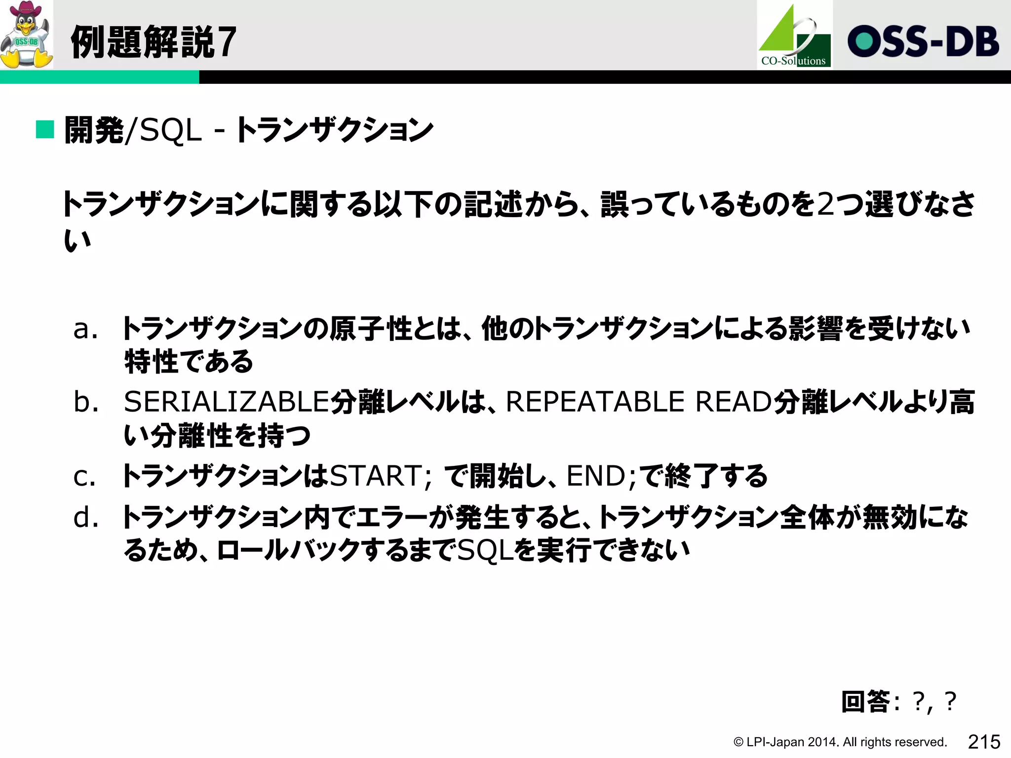 © LPI-Japan 2014. All rights reserved. 215
例題解説7
 開発/SQL - トランザクション
トランザクションに関する以下の記述から、誤っているものを2つ選びなさ
い
a. トランザクションの原子性とは、他のトランザクションによる影響を受けない
特性である
b. SERIALIZABLE分離レベルは、REPEATABLE READ分離レベルより高
い分離性を持つ
c. トランザクションはSTART; で開始し、END;で終了する
d. トランザクション内でエラーが発生すると、トランザクション全体が無効にな
るため、ロールバックするまでSQLを実行できない
回答: ?, ?
 