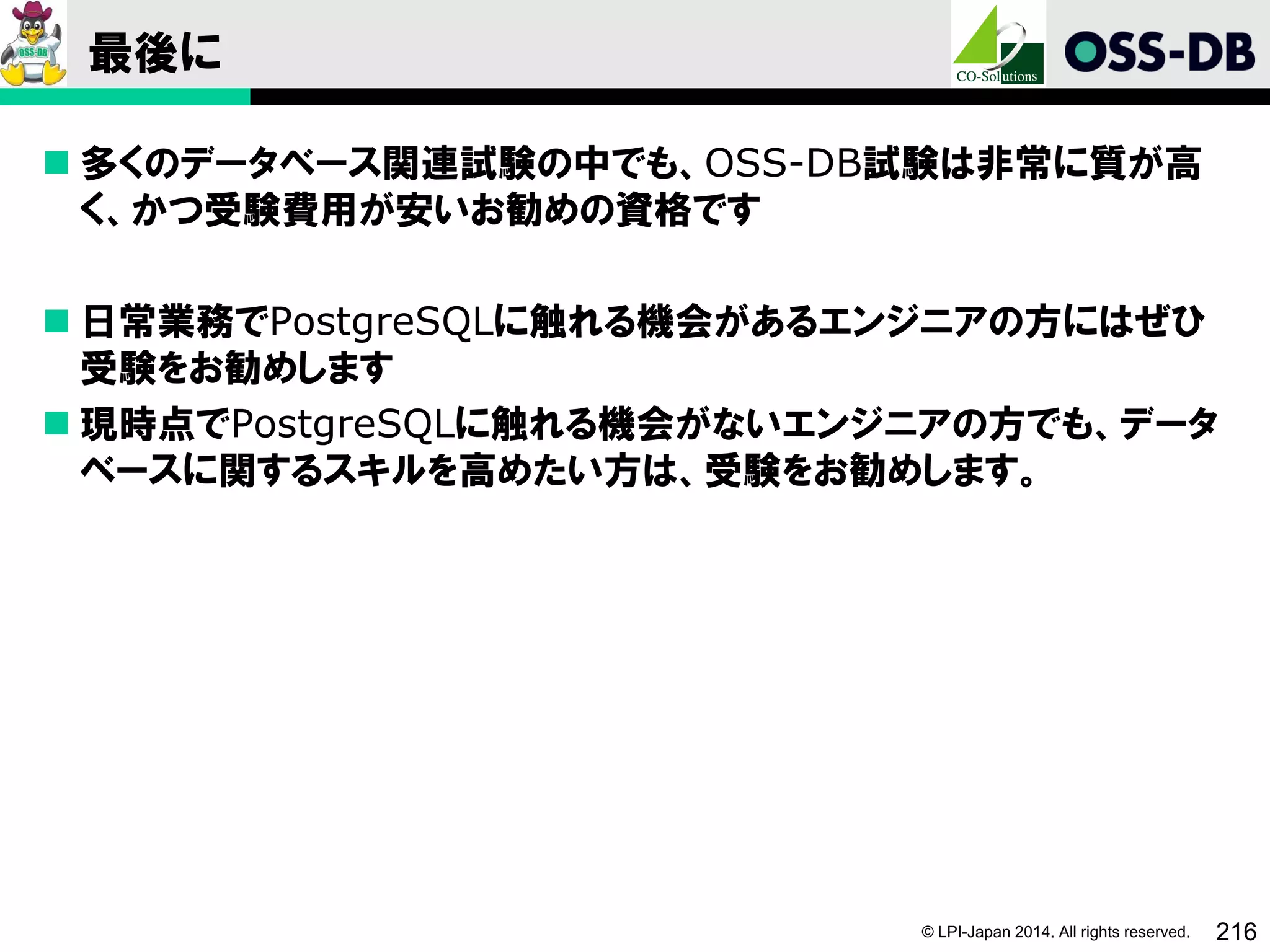 © LPI-Japan 2014. All rights reserved. 216
最後に
 多くのデータベース関連試験の中でも、OSS-DB試験は非常に質が高
く、かつ受験費用が安いお勧めの資格です
 日常業務でPostgreSQLに触れる機会があるエンジニアの方にはぜひ
受験をお勧めします
 現時点でPostgreSQLに触れる機会がないエンジニアの方でも、データ
ベースに関するスキルを高めたい方は、受験をお勧めします。
 