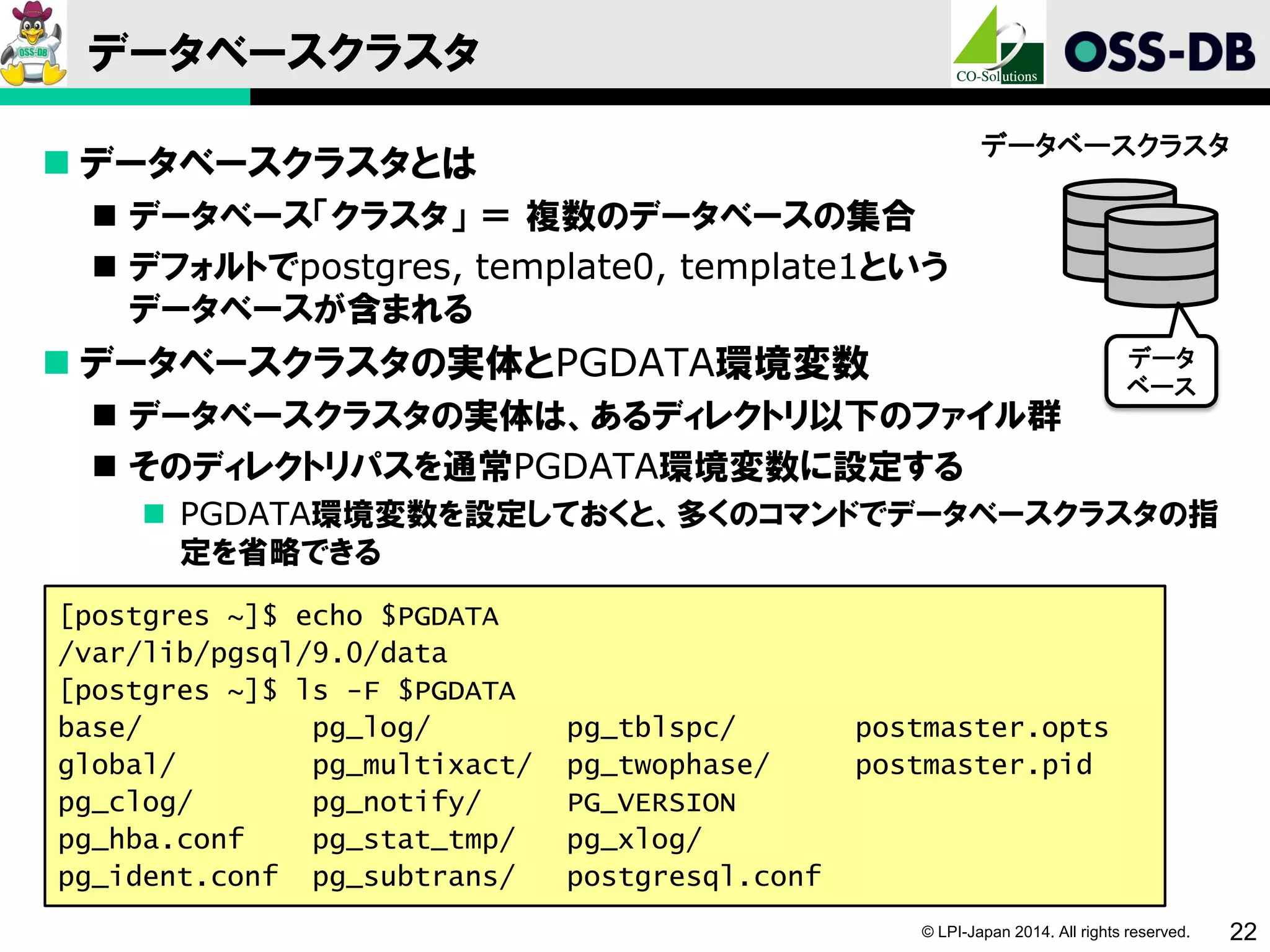 © LPI-Japan 2014. All rights reserved. 22
データベースクラスタ
 データベースクラスタとは
 データベース「クラスタ」 ＝ 複数のデータベースの集合
 デフォルトでpostgres, template0, template1という
データベースが含まれる
 データベースクラスタの実体とPGDATA環境変数
 データベースクラスタの実体は、あるディレクトリ以下のファイル群
 そのディレクトリパスを通常PGDATA環境変数に設定する
 PGDATA環境変数を設定しておくと、多くのコマンドでデータベースクラスタの指
定を省略できる
[postgres ~]$ echo $PGDATA
/var/lib/pgsql/9.0/data
[postgres ~]$ ls -F $PGDATA
base/ pg_log/ pg_tblspc/ postmaster.opts
global/ pg_multixact/ pg_twophase/ postmaster.pid
pg_clog/ pg_notify/ PG_VERSION
pg_hba.conf pg_stat_tmp/ pg_xlog/
pg_ident.conf pg_subtrans/ postgresql.conf
データベースクラスタ
データ
ベース
 