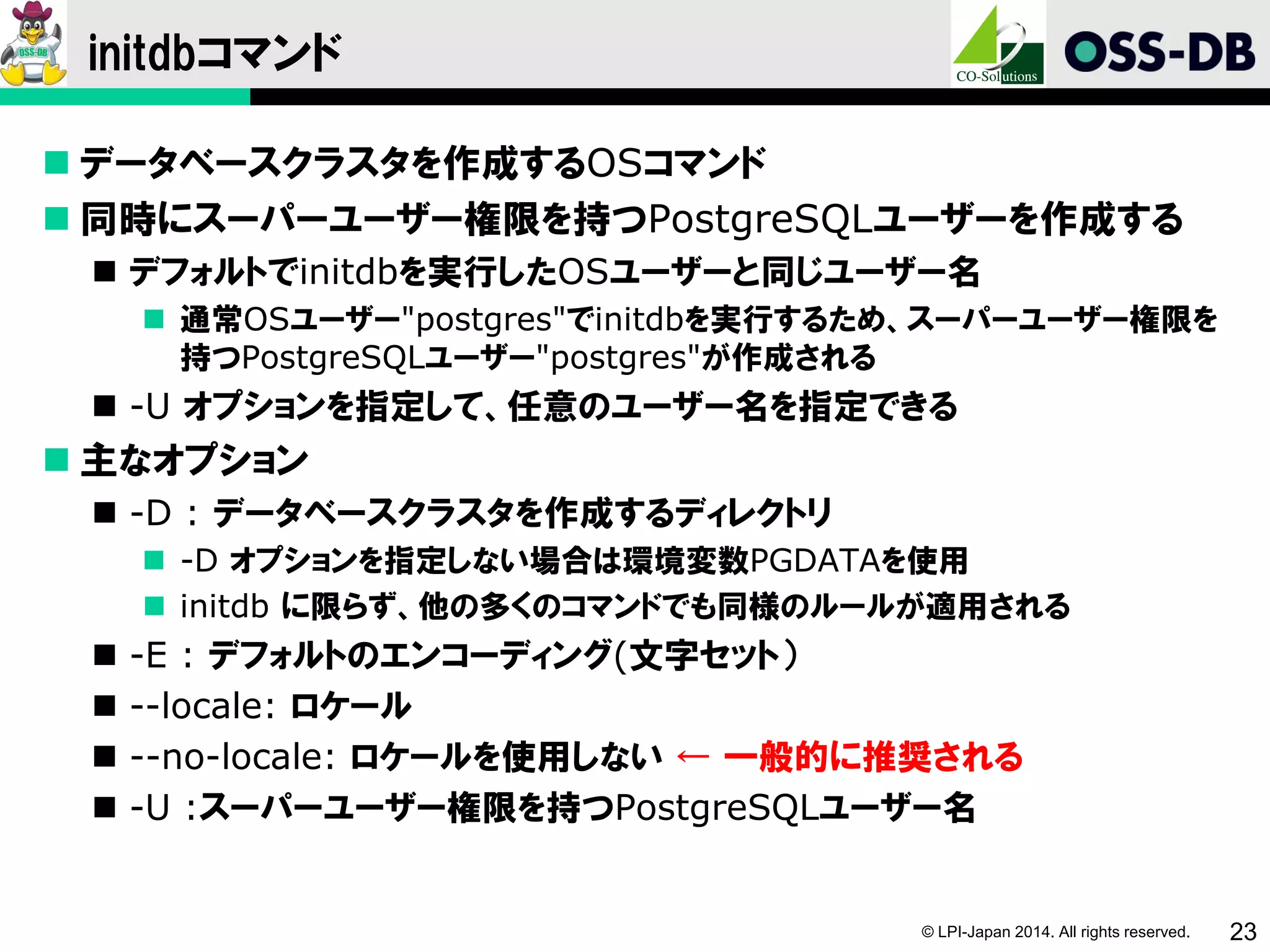 © LPI-Japan 2014. All rights reserved. 23
initdbコマンド
 データベースクラスタを作成するOSコマンド
 同時にスーパーユーザー権限を持つPostgreSQLユーザーを作成する
 デフォルトでinitdbを実行したOSユーザーと同じユーザー名
 通常OSユーザー"postgres"でinitdbを実行するため、スーパーユーザー権限を
持つPostgreSQLユーザー"postgres"が作成される
 -U オプションを指定して、任意のユーザー名を指定できる
 主なオプション
 -D : データベースクラスタを作成するディレクトリ
 -D オプションを指定しない場合は環境変数PGDATAを使用
 initdb に限らず、他の多くのコマンドでも同様のルールが適用される
 -E : デフォルトのエンコーディング(文字セット）
 --locale: ロケール
 --no-locale: ロケールを使用しない ← 一般的に推奨される
 -U :スーパーユーザー権限を持つPostgreSQLユーザー名
 
