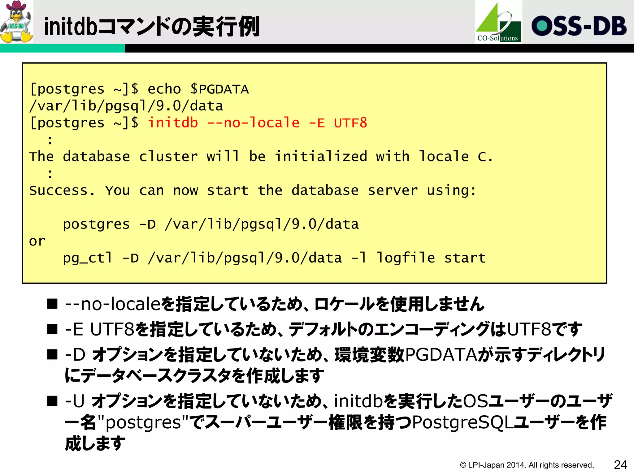 © LPI-Japan 2014. All rights reserved. 24
initdbコマンドの実行例
 --no-localeを指定しているため、ロケールを使用しません
 -E UTF8を指定しているため、デフォルトのエンコーディングはUTF8です
 -D オプションを指定していないため、環境変数PGDATAが示すディレクトリ
にデータベースクラスタを作成します
 -U オプションを指定していないため、initdbを実行したOSユーザーのユーザ
ー名"postgres"でスーパーユーザー権限を持つPostgreSQLユーザーを作
成します
[postgres ~]$ echo $PGDATA
/var/lib/pgsql/9.0/data
[postgres ~]$ initdb --no-locale -E UTF8
:
The database cluster will be initialized with locale C.
:
Success. You can now start the database server using:
postgres -D /var/lib/pgsql/9.0/data
or
pg_ctl -D /var/lib/pgsql/9.0/data -l logfile start
 