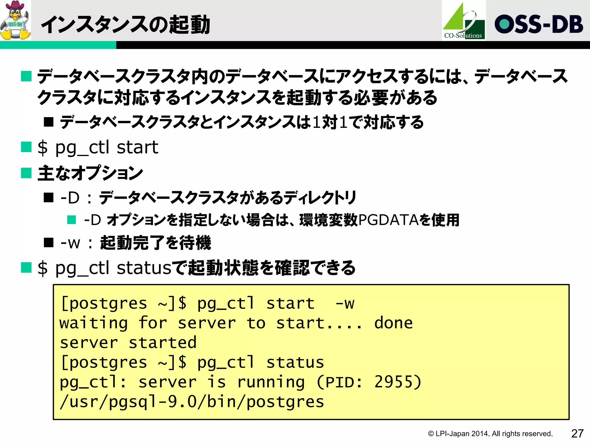 © LPI-Japan 2014. All rights reserved. 27
インスタンスの起動
 データベースクラスタ内のデータベースにアクセスするには、データベース
クラスタに対応するインスタンスを起動する必要がある
 データベースクラスタとインスタンスは1対1で対応する
 $ pg_ctl start
 主なオプション
 -D : データベースクラスタがあるディレクトリ
 -D オプションを指定しない場合は、環境変数PGDATAを使用
 -w : 起動完了を待機
 $ pg_ctl statusで起動状態を確認できる
[postgres ~]$ pg_ctl start -w
waiting for server to start.... done
server started
[postgres ~]$ pg_ctl status
pg_ctl: server is running (PID: 2955)
/usr/pgsql-9.0/bin/postgres
 