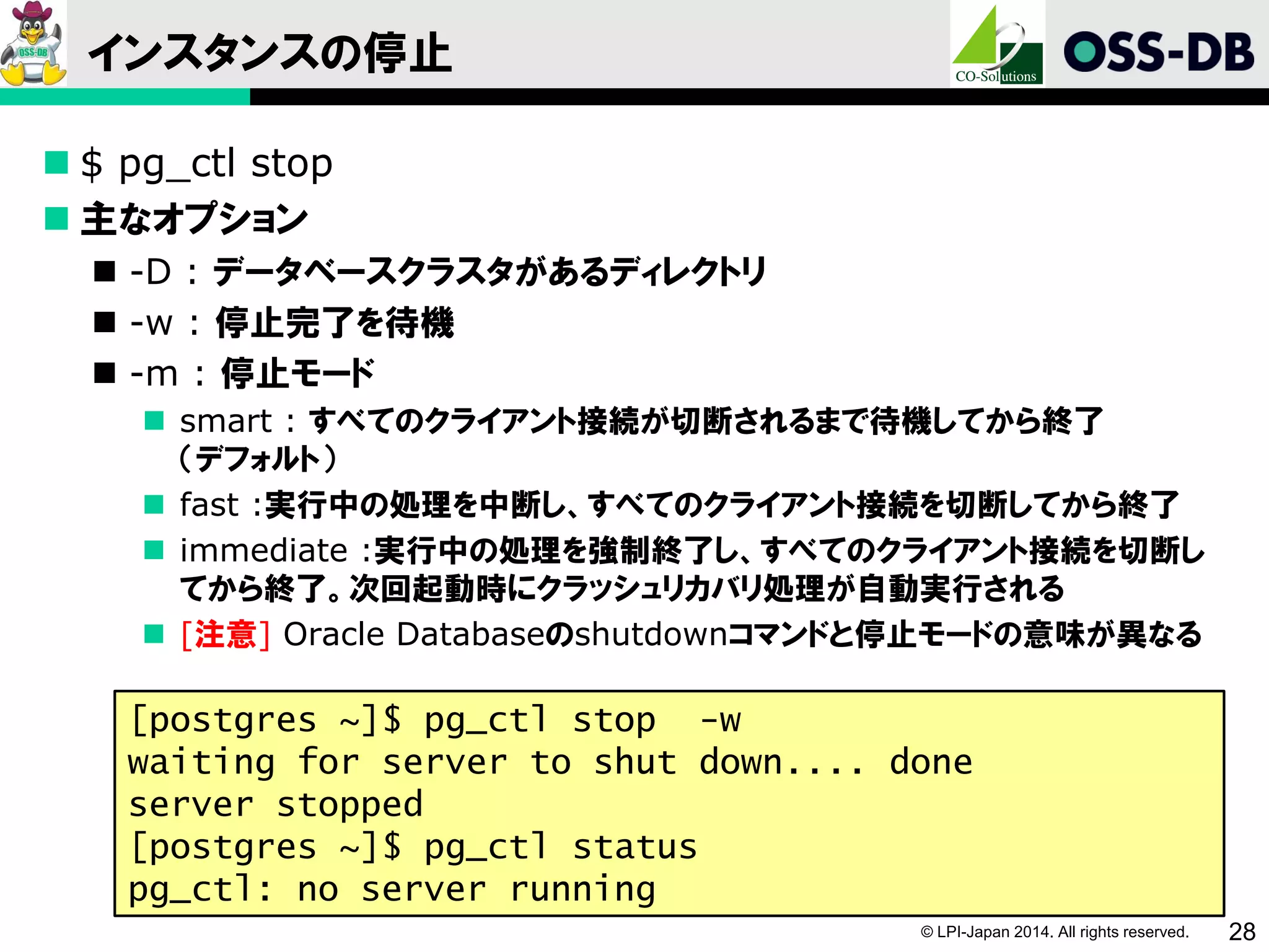 © LPI-Japan 2014. All rights reserved. 28
インスタンスの停止
 $ pg_ctl stop
 主なオプション
 -D : データベースクラスタがあるディレクトリ
 -w : 停止完了を待機
 -m : 停止モード
 smart : すべてのクライアント接続が切断されるまで待機してから終了
（デフォルト）
 fast :実行中の処理を中断し、すべてのクライアント接続を切断してから終了
 immediate :実行中の処理を強制終了し、すべてのクライアント接続を切断し
てから終了。次回起動時にクラッシュリカバリ処理が自動実行される
 [注意] Oracle Databaseのshutdownコマンドと停止モードの意味が異なる
[postgres ~]$ pg_ctl stop -w
waiting for server to shut down.... done
server stopped
[postgres ~]$ pg_ctl status
pg_ctl: no server running
 