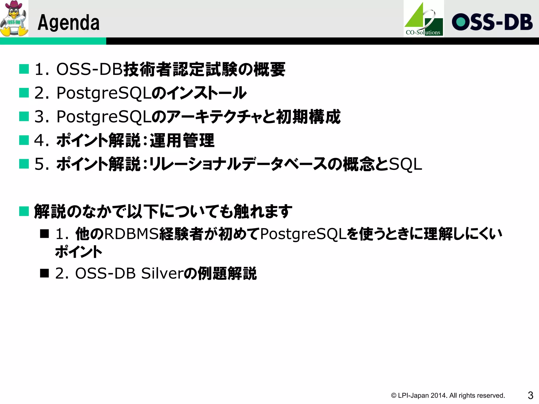 © LPI-Japan 2014. All rights reserved. 3
Agenda
 1. OSS-DB技術者認定試験の概要
 2. PostgreSQLのインストール
 3. PostgreSQLのアーキテクチャと初期構成
 4. ポイント解説：運用管理
 5. ポイント解説：リレーショナルデータベースの概念とSQL
 解説のなかで以下についても触れます
 1. 他のRDBMS経験者が初めてPostgreSQLを使うときに理解しにくい
ポイント
 2. OSS-DB Silverの例題解説
 