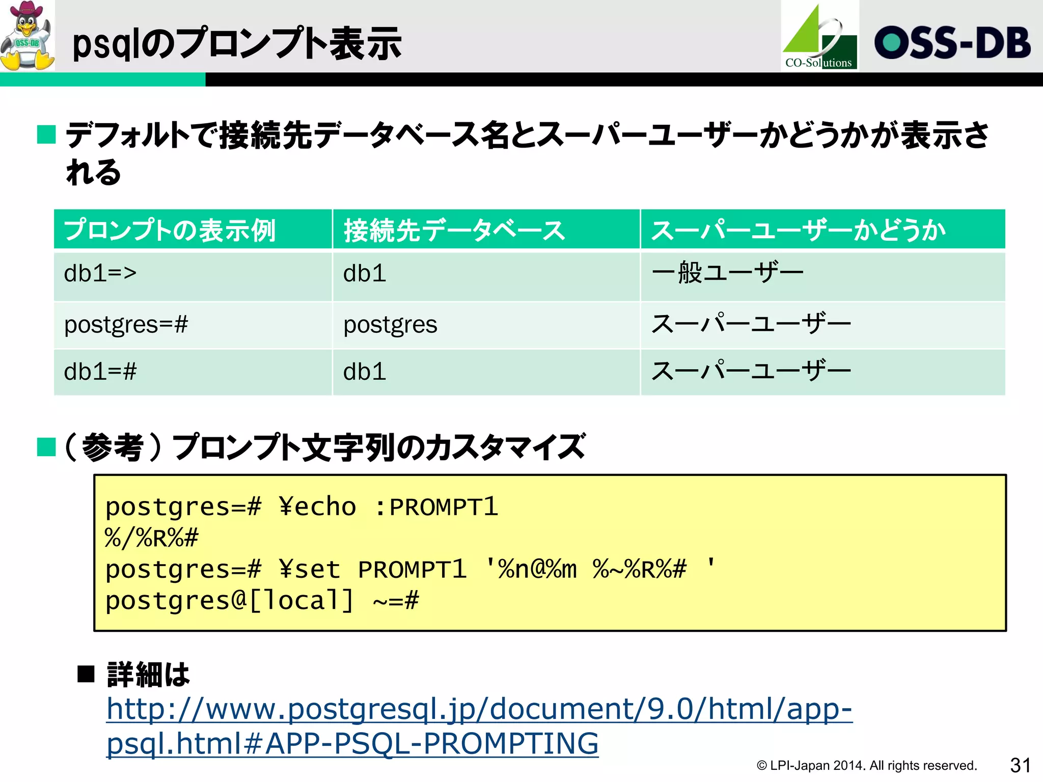 © LPI-Japan 2014. All rights reserved. 31
psqlのプロンプト表示
 デフォルトで接続先データベース名とスーパーユーザーかどうかが表示さ
れる
 （参考） プロンプト文字列のカスタマイズ
 詳細は
http://www.postgresql.jp/document/9.0/html/app-
psql.html#APP-PSQL-PROMPTING
プロンプトの表示例 接続先データベース スーパーユーザーかどうか
db1=> db1 一般ユーザー
postgres=# postgres スーパーユーザー
db1=# db1 スーパーユーザー
postgres=# ¥echo :PROMPT1
%/%R%#
postgres=# ¥set PROMPT1 '%n@%m %~%R%# '
postgres@[local] ~=#
 