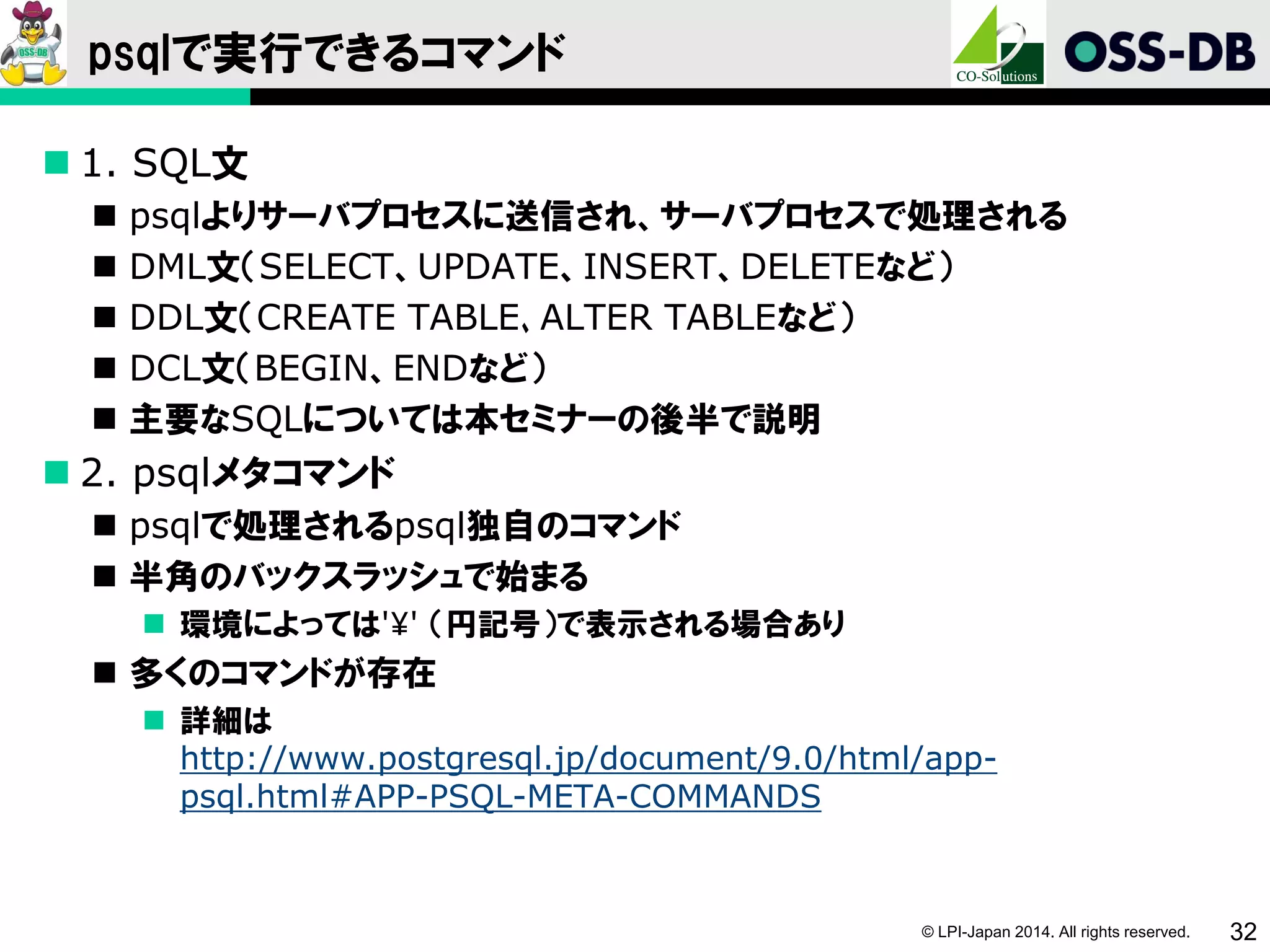 © LPI-Japan 2014. All rights reserved. 32
psqlで実行できるコマンド
 1. SQL文
 psqlよりサーバプロセスに送信され、サーバプロセスで処理される
 DML文（SELECT、UPDATE、INSERT、DELETEなど）
 DDL文（CREATE TABLE､ALTER TABLEなど）
 DCL文（BEGIN、ENDなど）
 主要なSQLについては本セミナーの後半で説明
 2. psqlメタコマンド
 psqlで処理されるpsql独自のコマンド
 半角のバックスラッシュで始まる
 環境によっては'¥' （円記号）で表示される場合あり
 多くのコマンドが存在
 詳細は
http://www.postgresql.jp/document/9.0/html/app-
psql.html#APP-PSQL-META-COMMANDS
 