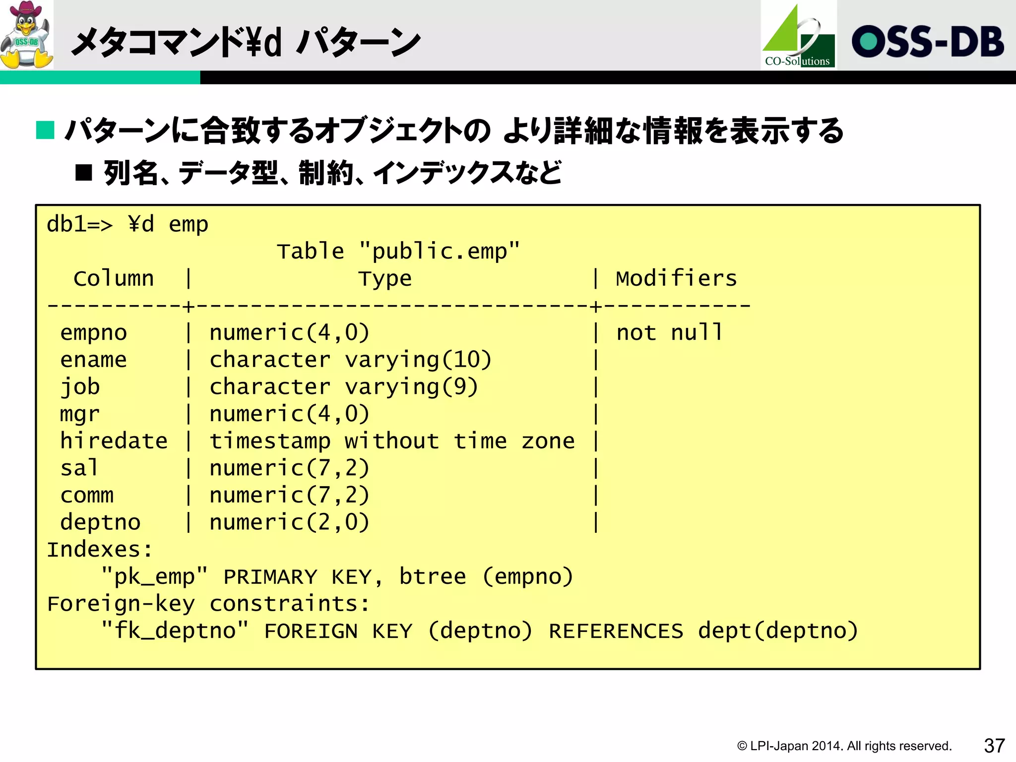 © LPI-Japan 2014. All rights reserved. 37
メタコマンド¥d パターン
 パターンに合致するオブジェクトの より詳細な情報を表示する
 列名、データ型、制約、インデックスなど
db1=> ¥d emp
Table "public.emp"
Column | Type | Modifiers
----------+-----------------------------+-----------
empno | numeric(4,0) | not null
ename | character varying(10) |
job | character varying(9) |
mgr | numeric(4,0) |
hiredate | timestamp without time zone |
sal | numeric(7,2) |
comm | numeric(7,2) |
deptno | numeric(2,0) |
Indexes:
"pk_emp" PRIMARY KEY, btree (empno)
Foreign-key constraints:
"fk_deptno" FOREIGN KEY (deptno) REFERENCES dept(deptno)
 
