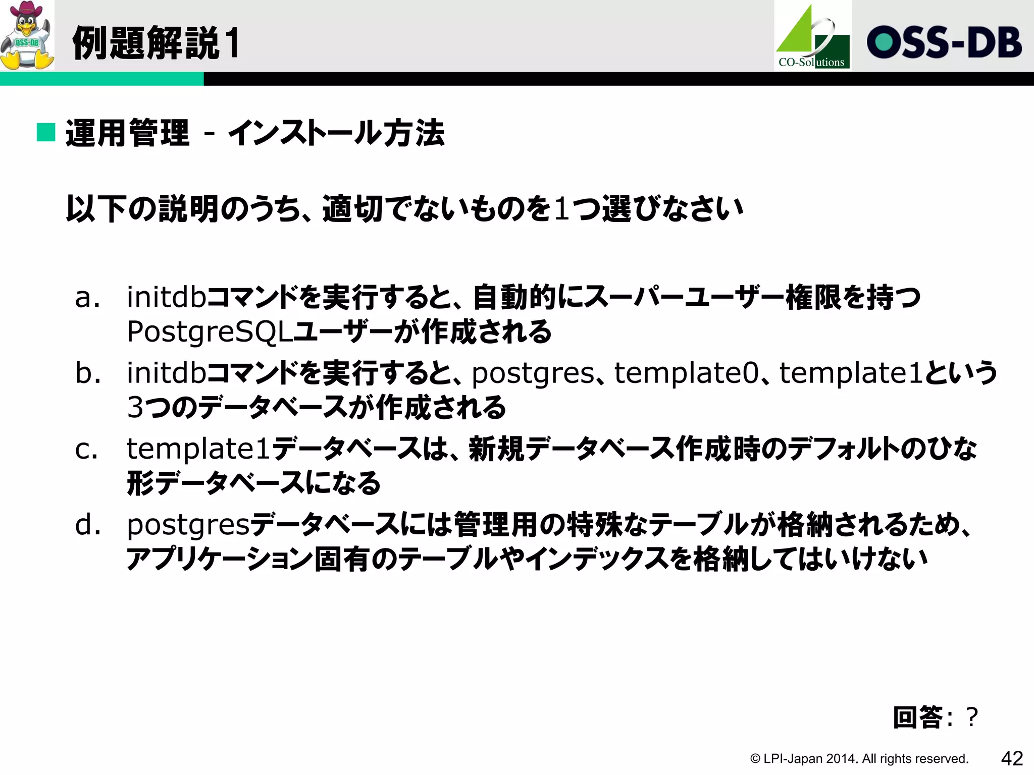 © LPI-Japan 2014. All rights reserved. 42
例題解説1
 運用管理 - インストール方法
以下の説明のうち、適切でないものを1つ選びなさい
a. initdbコマンドを実行すると、自動的にスーパーユーザー権限を持つ
PostgreSQLユーザーが作成される
b. initdbコマンドを実行すると、postgres、template0、template1という
3つのデータベースが作成される
c. template1データベースは、新規データベース作成時のデフォルトのひな
形データベースになる
d. postgresデータベースには管理用の特殊なテーブルが格納されるため、
アプリケーション固有のテーブルやインデックスを格納してはいけない
回答: ?
 