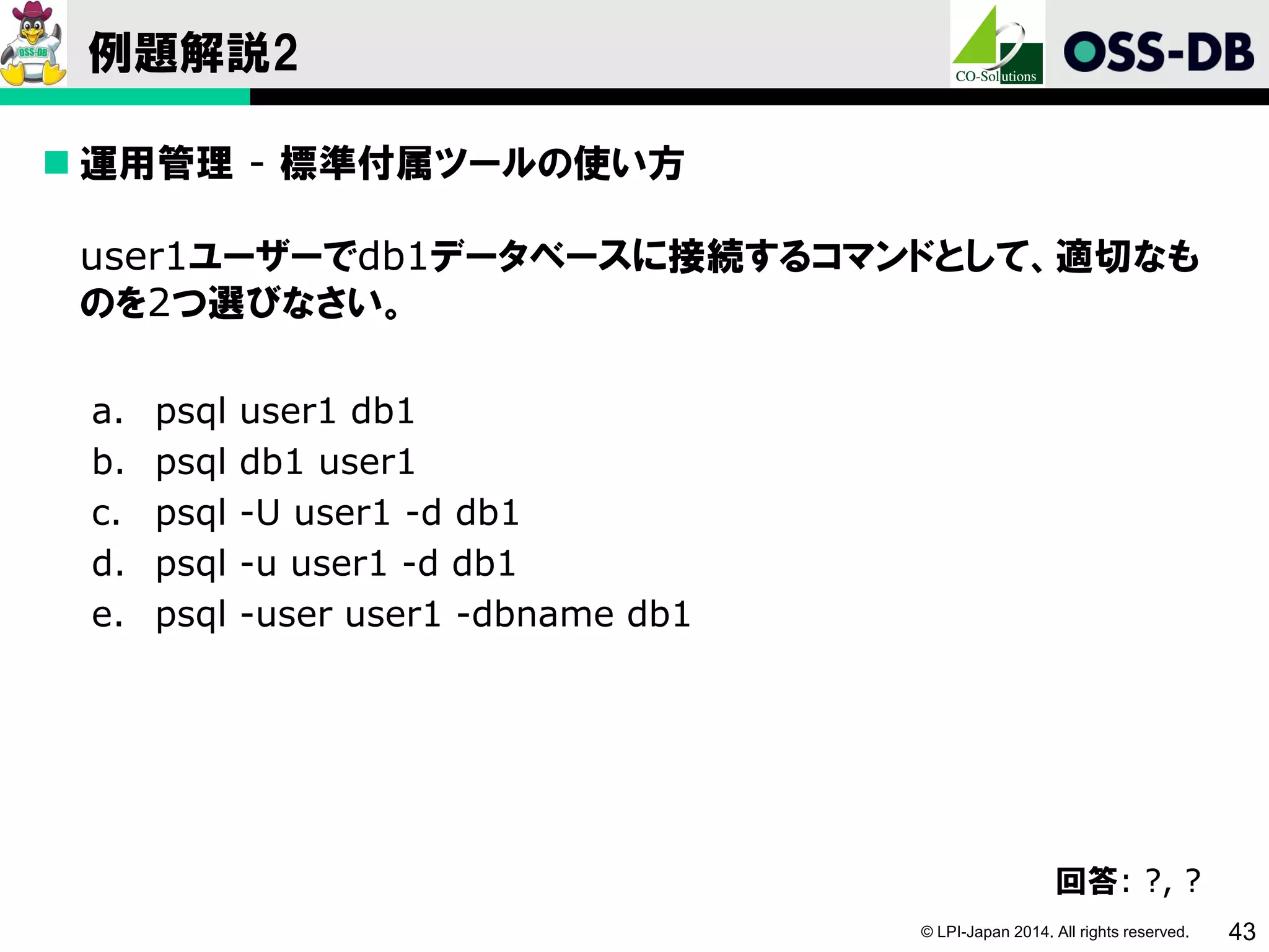 © LPI-Japan 2014. All rights reserved. 43
例題解説2
 運用管理 - 標準付属ツールの使い方
user1ユーザーでdb1データベースに接続するコマンドとして、適切なも
のを2つ選びなさい。
a. psql user1 db1
b. psql db1 user1
c. psql -U user1 -d db1
d. psql -u user1 -d db1
e. psql -user user1 -dbname db1
回答: ?, ?
 