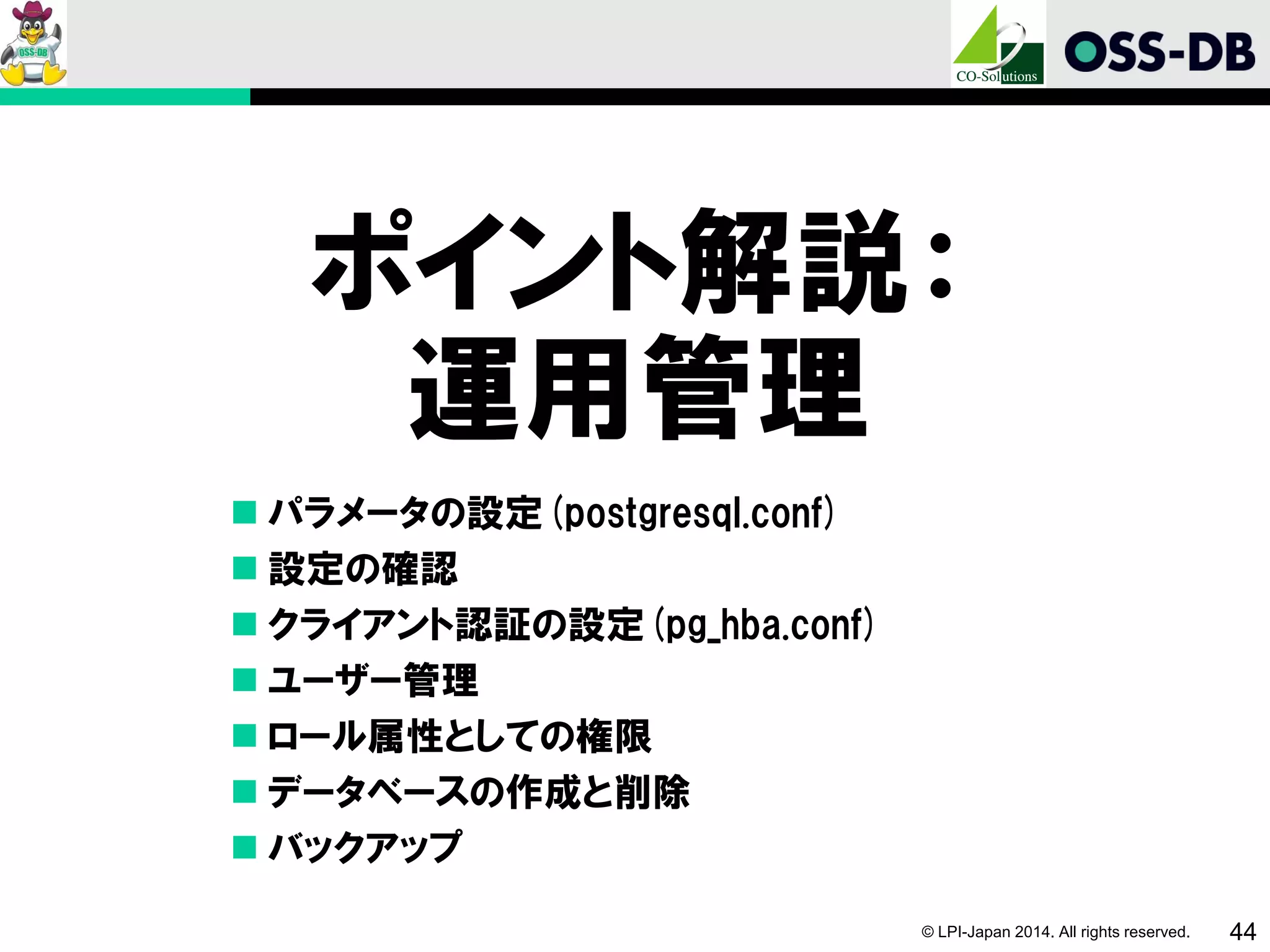 © LPI-Japan 2014. All rights reserved. 44
ポイント解説：
運用管理
 パラメータの設定(postgresql.conf)
 設定の確認
 クライアント認証の設定(pg_hba.conf)
 ユーザー管理
 ロール属性としての権限
 データベースの作成と削除
 バックアップ
 