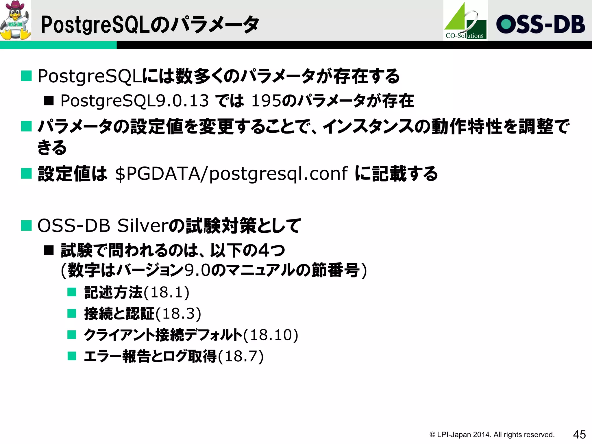 © LPI-Japan 2014. All rights reserved. 45
PostgreSQLのパラメータ
 PostgreSQLには数多くのパラメータが存在する
 PostgreSQL9.0.13 では 195のパラメータが存在
 パラメータの設定値を変更することで、インスタンスの動作特性を調整で
きる
 設定値は $PGDATA/postgresql.conf に記載する
 OSS-DB Silverの試験対策として
 試験で問われるのは、以下の４つ
(数字はバージョン9.0のマニュアルの節番号)
 記述方法(18.1)
 接続と認証(18.3)
 クライアント接続デフォルト(18.10)
 エラー報告とログ取得(18.7)
 
